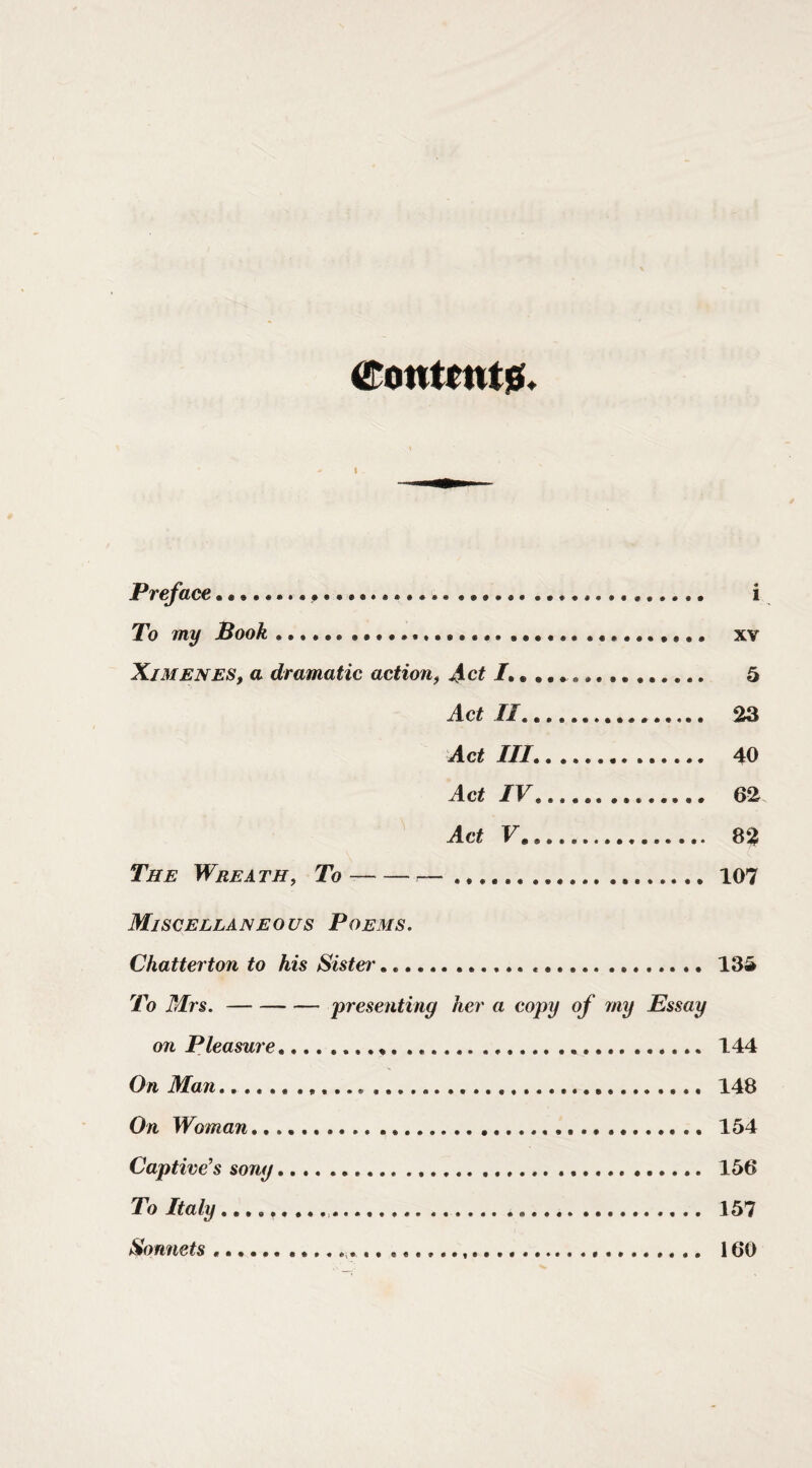 eonuntia!* i Preface.. .... i To my Book... xv XjMENES, a dramatic action^ ... 5 Act 11. 23 Act III,. 40 Act IV. 62 Act V. 82 The Wreath, To--—. 107 Miscellaneous Poems. Chatterton to his Sister.. 134 To Mrs.-presenting her a eopy of fny Essay on Pleasure. 144 On Man. 148 On Woman. 154 Captive’s song.... .. 156 To Italy,,,.. 157 Sonnets. 160