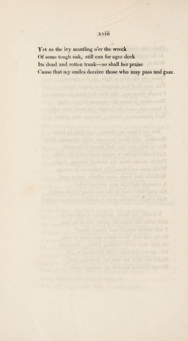 XV 111 Yet as the ivy mantling o’er the wreck Of some tough oak, still can for ages deck Its dead and rotten trunk—so shall her praise Cause that n»y smiles deceive those who may pass and gaze.