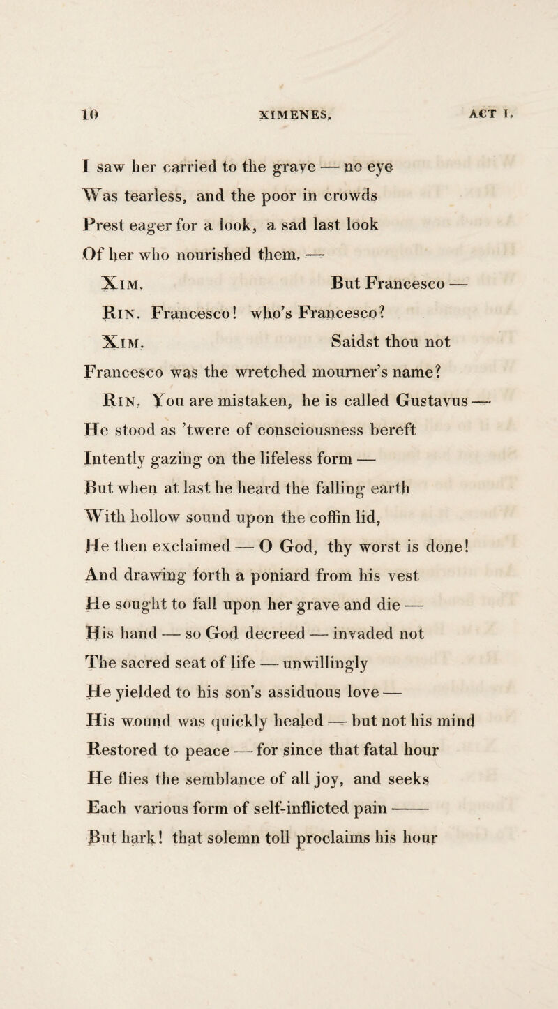 I saw her carried to the grave — no eye Was tearless, and the poor in crowds Prest eager for a look, a sad last look Of her who nourished them, — XiM, But Francesco — Bin. Francesco! who’s Francesco? XiM. Saidst thou not Francesco wns the wretched mourner’s name? Bi N, You are mistaken, he is called Gustavus — He stood as ’twere of consciousness bereft Intently gazing on the lifeless form — But when at last he heard the falling earth With hollow sound upon the coffin lid, He then exclaimed — O God, thy worst is done I And drawing forth a poniard from his vest He sought to fall upon her grave and die — His hand — so God decreed — invaded not The sacred seat of life — unwillingly He yielded to his son’s assiduous love — His wound was quickly healed — but not his mind Bestored to peace — for since that fatal hour He flies the semblance of all joy, and seeks Each various form of self-inflicted pain- But hark! that solemn toll proclaims his hour