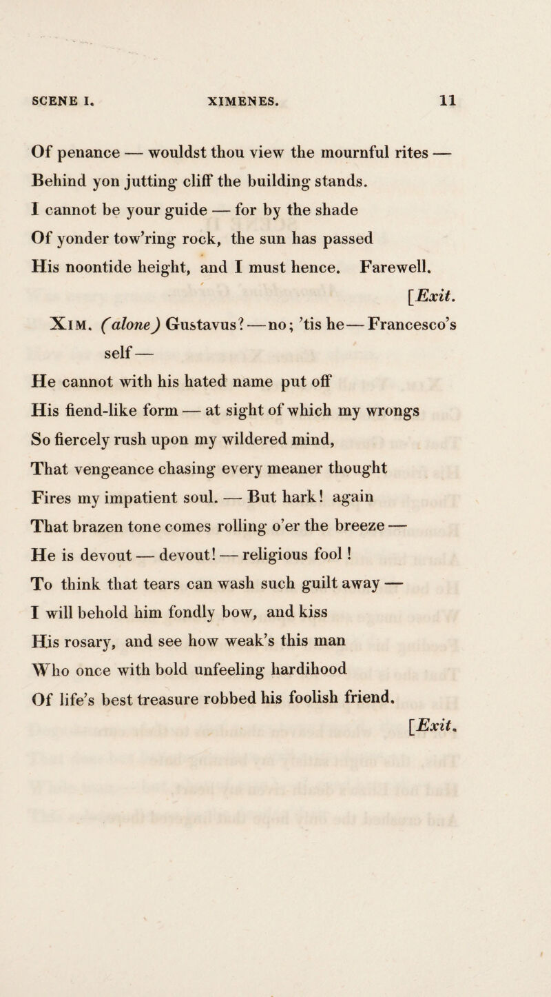 Of penance — wouldst thou view the mournful rites — Behind yon jutting cliff the building stands. I cannot be your guide — for by the shade Of yonder tow’ring rock, the sun has passed His noontide height, and I must hence. Farewell. \_Exit, XlM. (alone) Gustavus?—no; ^tis he—Francesco’s self— He cannot with his hated name put off His fiend-like form — at sight of which my wrongs So fiercely rush upon my wildered mind, That vengeance chasing every meaner thought Fires my impatient soul. — But hark! again That brazen tone comes rolling o’er the breeze — He is devout — devout! — religious fool! To think that tears can wash such guilt away — I will behold him fondly bow, and kiss His rosary, and see how weak’s this man Who once with bold unfeeling hardihood Of life’s best treasure robbed his foolish friend.