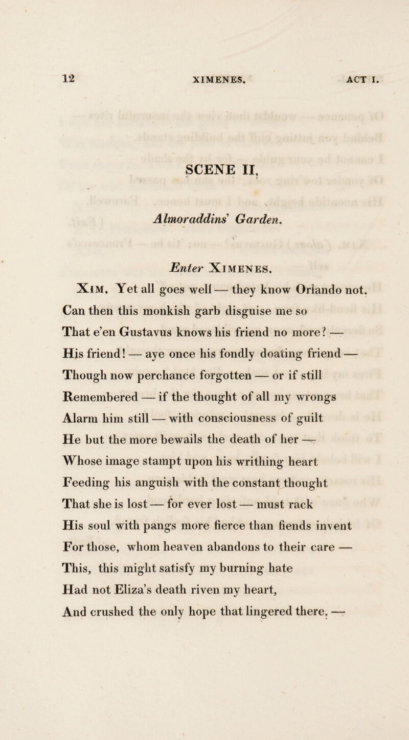 SCENE II, i Almoraddins Garden, ■<' Enter Ximenes, XiM, Yet all goes well — they know Orlando not. Can then this monkish garb disguise me so That e’en Gustavus knows his friend no more? — His friend! — aye once his fondly doating friend —- Though now perchance forgotten — or if still Remembered — if the thought of all my wrongs Alarm him still — with consciousness of guilt He but the more bewails the death of her --r Whose image stampt upon his writhing heart Feeding his anguish with the constant thought That she is lost — for ever lost — must rack His soul with pangs more fierce than fiends invent For those, whom heaven abandons to their care — This, this might satisfy my burning hate Had not Eliza’s death riven my heart. And crushed the only hope that lingered there. —