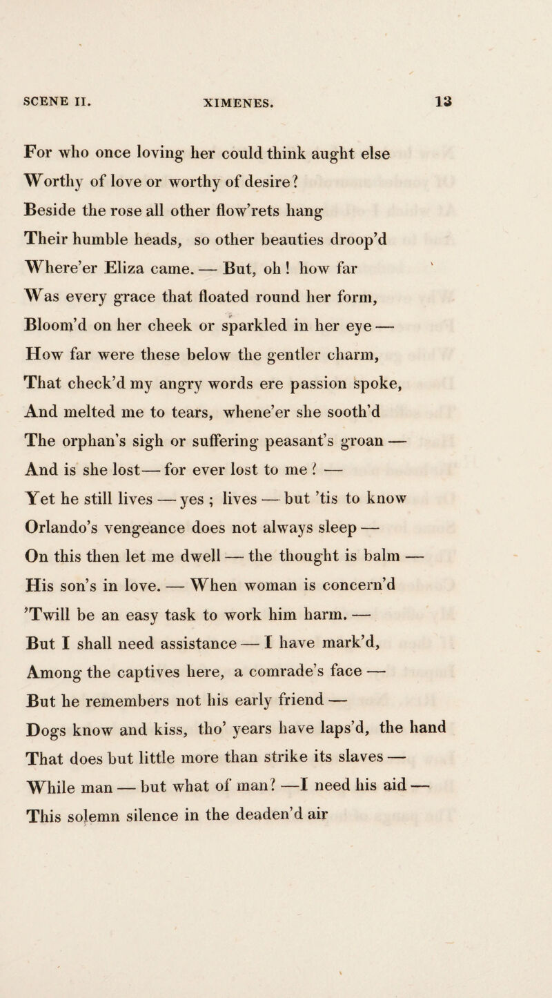 For who once loving her could think aught else Worthy of love or worthy of desire ? Beside the rose all other flow’rets hang Their humble heads, so other beauties droop’d Where’er Eliza came. — But, oh ! how far Was every grace that floated round her form. Bloom’d on her cheek or sparkled in her eye — How far were these below the gentler charm, That check’d my angry words ere passion spoke, And melted me to tears, whene’er she sooth’d The orphan’s sigh or suffering peasant’s groan — And is she lost—for ever lost to me ! ■— Yet he still lives -—yes ; lives —but ’tis to know Orlando’s vengeance does not always sleep — On this then let me dwell — the thought is balm — His son’s in love. — When woman is concern’d ’Twill be an easy task to work him harm. — But I shall need assistance — I have mark’d. Among the captives here, a comrade’s face — But he remembers not his early friend — Dogs know and kiss, tho’ years have laps’d, the hand That does but little more than strike its slaves — While man — but what of man? —I need his aid — This solemn silence in the deaden’d air