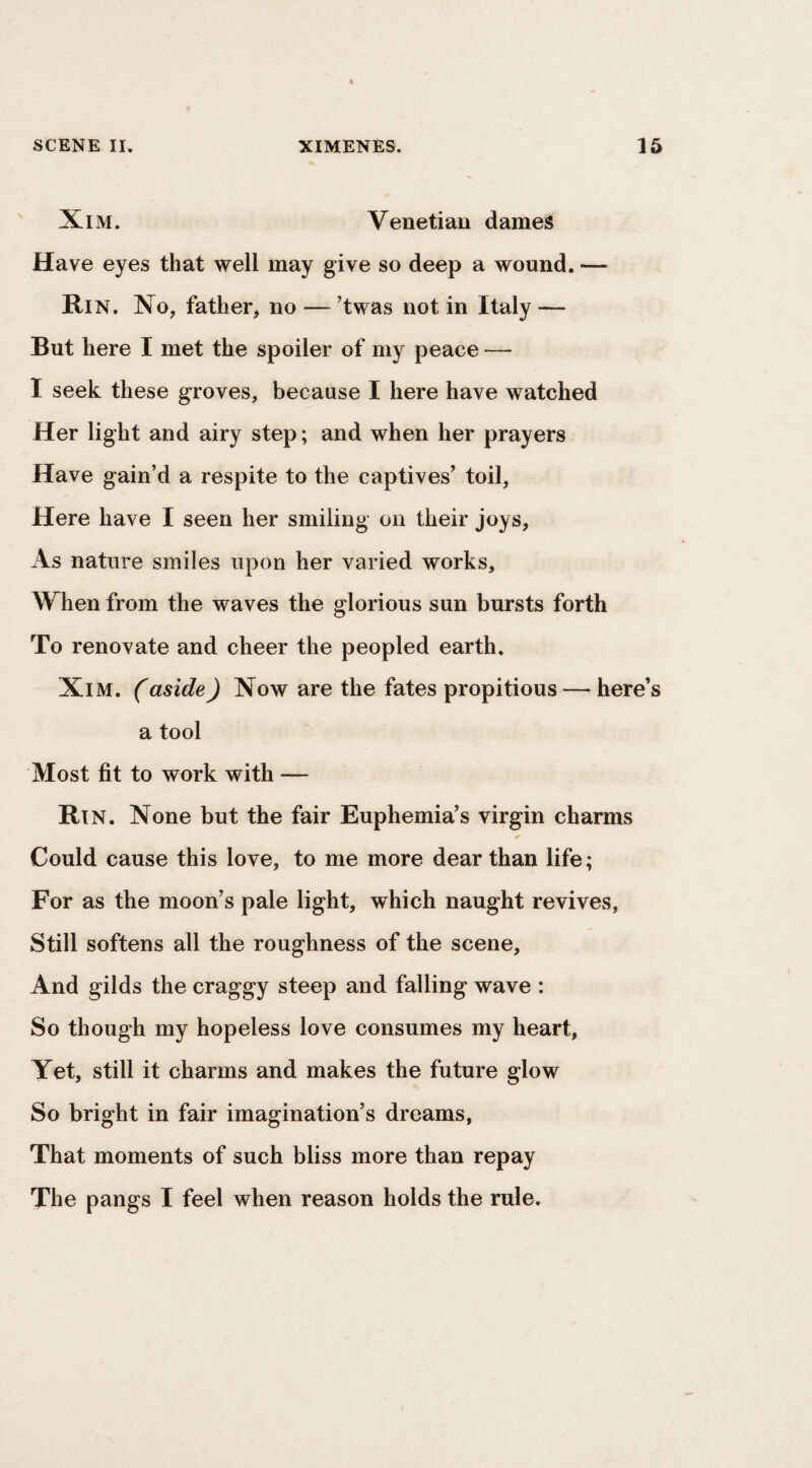 Xi M. Venetian dames Have eyes that well may give so deep a wound. — Rin. Xo, father, no — ’twas not in Italy — But here I met the spoiler of my peace — I seek these groves, because I here have watched Her light and airy step; and when her prayers Have gain’d a respite to the captives’ toil. Here have I seen her smiling on their joys, As nature smiles upon her varied works. When from the waves the glorious sun bursts forth To renovate and cheer the peopled earth. XiM. (aside) Now are the fates propitious — here’s a tool Most fit to work with — Rtn. None but the fair Euphemia’s virgin charms Could cause this love, to me more dear than life; For as the moon’s pale light, which naught revives. Still softens all the roughness of the scene. And gilds the craggy steep and falling wave : So though my hopeless love consumes my heart, Yet, still it charms and makes the future glow So bright in fair imagination’s dreams, That moments of such bliss more than repay The pangs I feel when reason holds the rule.