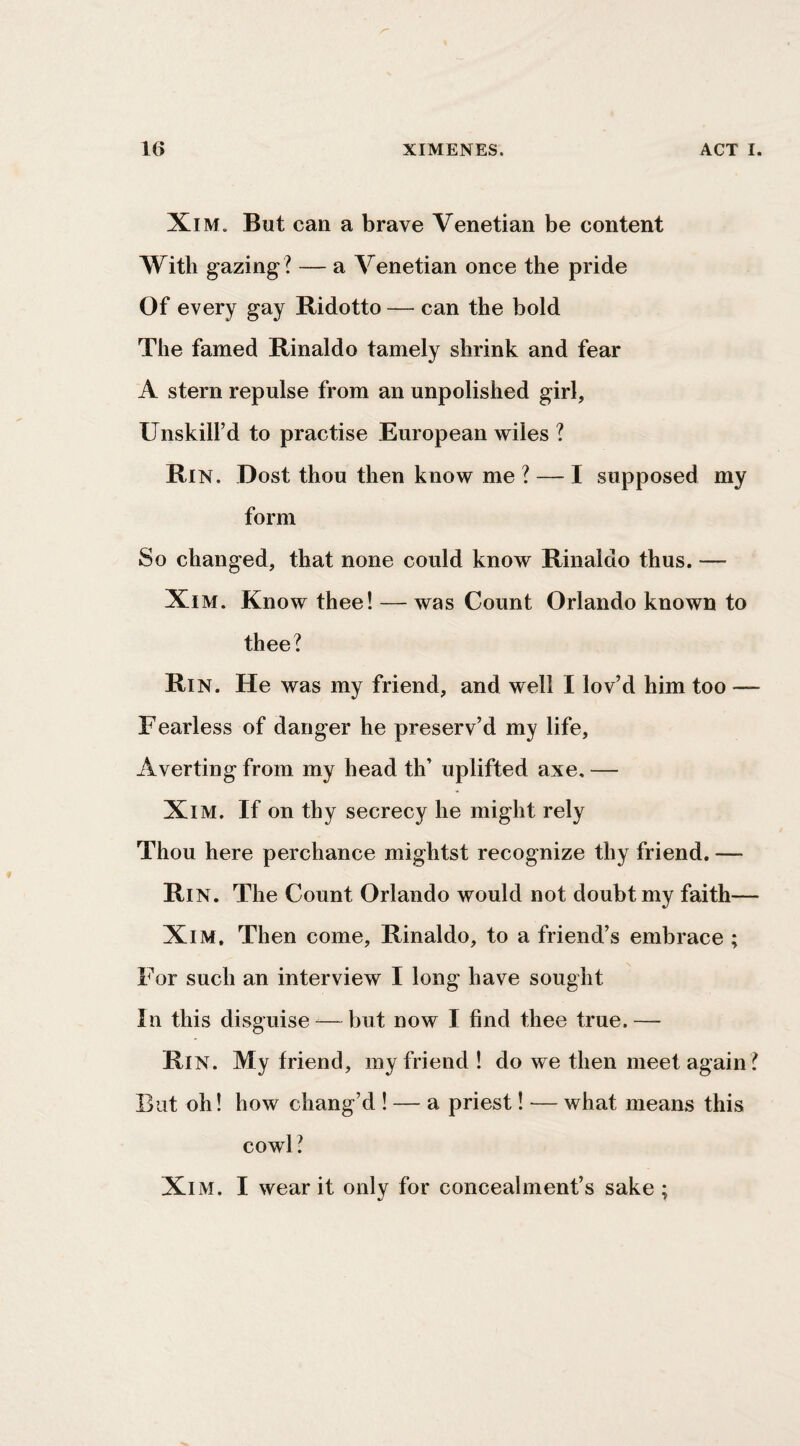 XiM. But can a brave Venetian be content With gazing ? — a Venetian once the pride Of every gay Ridotto — can the bold The famed Rinaldo tamely shrink and fear A stern repulse from an unpolished girl, Unskill’d to practise European wiles ? Rin. Dost thou then know me ? — I supposed my form So changed, that none could know Rinaldo thus. — Xi M. Know thee! — was Count Orlando known to thee? Rin. He was my friend, and well I lov’d him too — Fearless of danger he preserv’d my life. Averting from my head th’ uplifted axe, — XlM. If on thy secrecy he might rely Thou here perchance mightst recognize thy friend. — Rin. The Count Orlando would not doubt my faith— XiM, Then come, Rinaldo, to a friend’s embrace ; For such an interview I long have sought In this disguise -— but now I find thee true. — Rin. My friend, my friend! do we then meet again ? But oh! how chang’d ! — a priest! — what means this cowl? XiM. I wear it only for concealment’s sake ;
