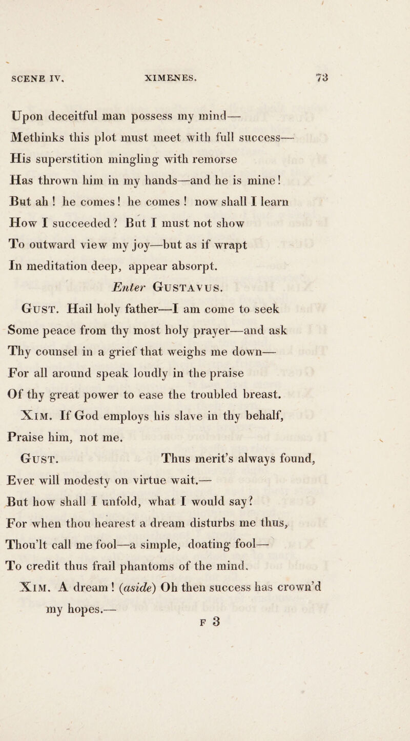Upon deceitful man possess my mind— Metliinks this plot must meet with full success— His superstition mingling with remorse Has thrown him in my hands—and he is mine! But ah ! he comes ! he comes ! now shall I learn How I succeeded ? But I must not show To outward view my joy—but as if wrapt In meditation deep, appear absorpt. Ente7' Gustavus. Gust. Hail holy father—I am come to seek Some peace from thy most holy prayer—and ask Thy counsel in a grief that weighs me down— For all around speak loudly in the praise Of thy great power to ease the troubled breast. XiM. If God employs his slave in thy behalf, Praise him, not me. Gust. Thus merit’s always found. Ever will modesty on virtue wait.— But how shall I unfold, what I would say? For when thou hearest a dream disturbs me thus, Thou’lt call me fool—a simple, doating fool— To credit thus frail phantoms of the mind, XiM, A dream ! {aside) Oh then success has crown’d my hopes.— F 3