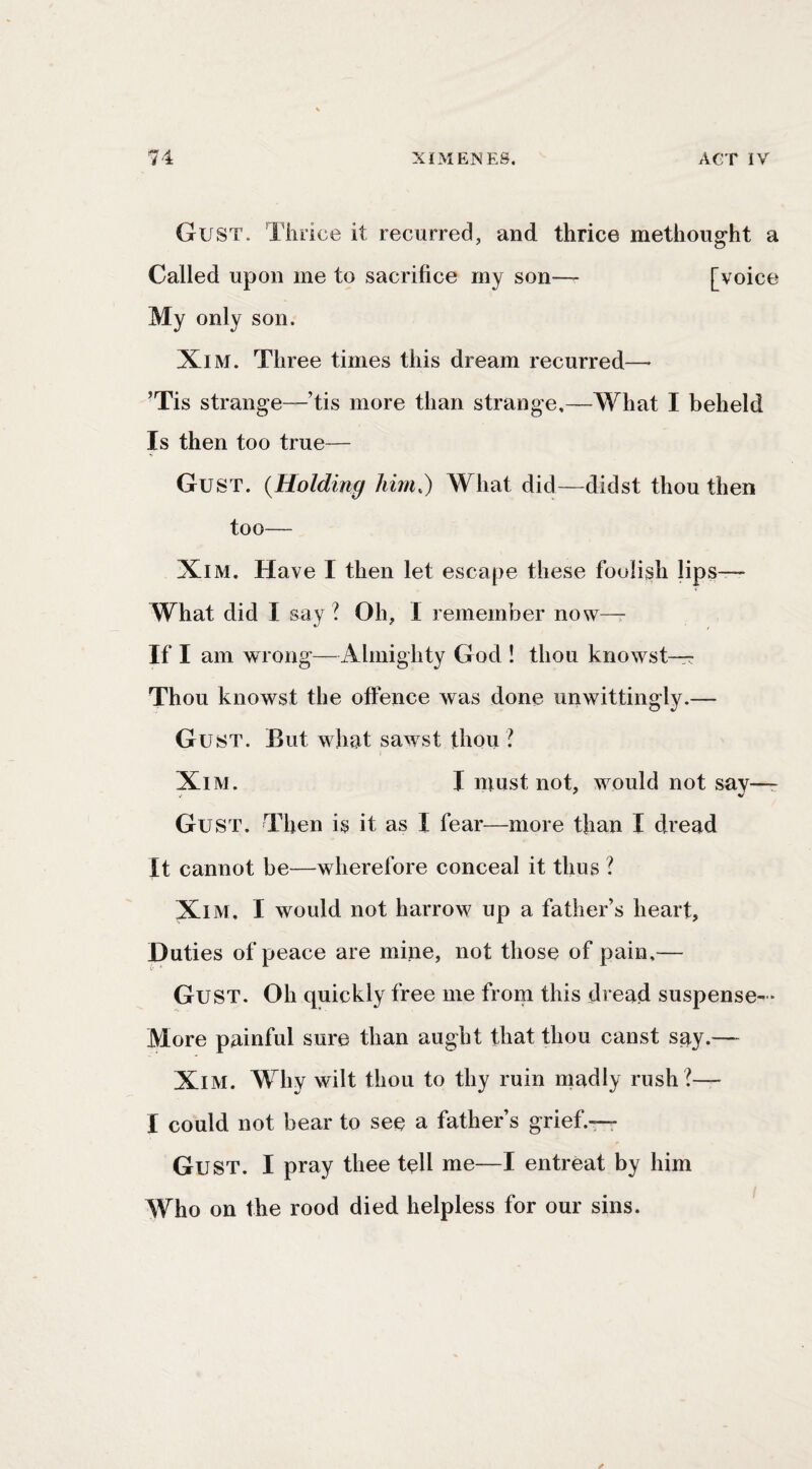 Gust. Thrice it recurred, and thrice methought a Called upon me to sacrifice my son— [voice My only son. XiM. Three times this dream recurred—^ ’Tis strange—’tis more than strange,—What I beheld Is then too true— Gust. {Holding him.) What did—didst thou then too— XiM, Have I then let escape these foolish lips— What did I say ? Oh, I remember now—r If I am wrong—Almighty God ! thou knowst— Thou knowst the offence was done unwittingly.— Gust. But what sawst thou ? XiM. I must not, would not say—r Gust. Then is it as I fear—more than I dread It cannot be—wherefore conceal it thus ? XlM. I would not harrow up a father’s heart, Duties of peace are mine, not those of pain,— Gust. Oh quickly free me from this dread suspense- • More painful sure than aught that thou canst say.— XlM. Why wilt thou to thy ruin madly rush ?— I could not bear to see a father’s grief.^ Gust. I pray thee tell me—I entreat by him Who on the rood died helpless for our sins.