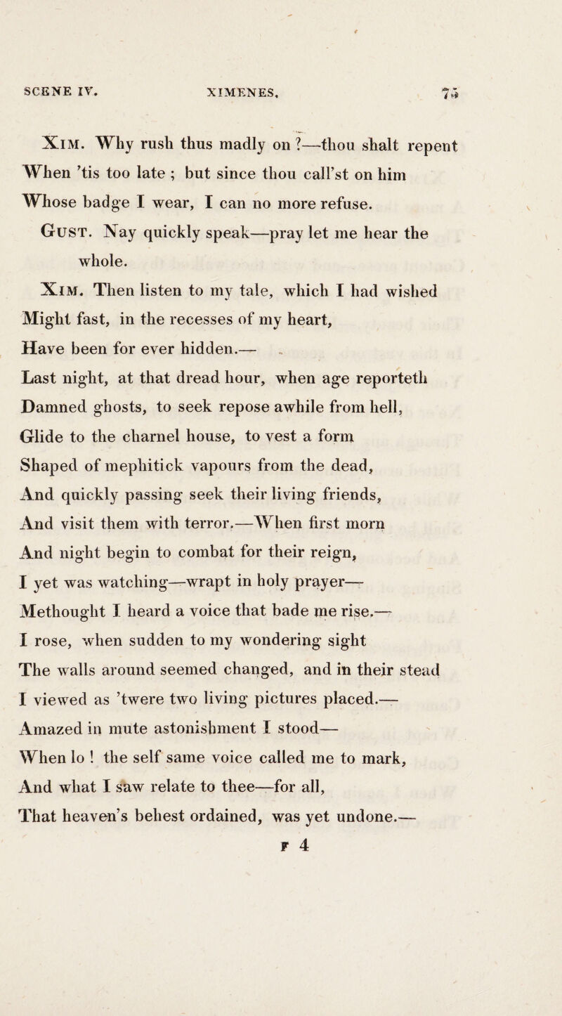 XiM. Why rush thus madly on ?—thou shalt repent When ’tis too late ; but since thou call’st on him Whose badge I wear, I can no more refuse. Gust. Nay quickly speak—pray let me hear the whole. XiM. Then listen to my tale, which I had wished Might fast, in the recesses of my heart, Have been for ever hidden.— Last night, at that dread hour, when age reporteth Damned ghosts, to seek repose awhile from hell. Glide to the charnel house, to vest a form Shaped of mephitick vapours from the dead, And quickly passing seek their living friends. And visit them with terror.—When first morn And night begin to combat for their reign, I yet was watching—wrapt in holy prayer— Methought I heard a voice that bade me rise.— I rose, when sudden to my wondering sight The walls around seemed changed, and in their stead I viewed as ’twere two living pictures placed.— Amazed in mute astonishment I stood— When lo ! the self same voice called me to mark. And what I saw relate to thee—for all. That heaven’s behest ordained, was yet undone.— F 4