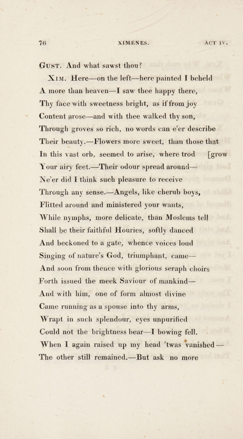 (tUST. And what sawst thou? XiM. Here—on the left—here painted I beheld A more than heaven—I saw thee happy there, Thy face with sweetness bright, as if from joy Content arose—and with thee walked thy son. Through groves so rich, no words can e’er describe Their beauty.—Flowers more sweet, than those that In this vast orb, seemed to arise, where trod [grow Your airy feet.—Their odour spread around— Ne’er did I think such pleasure to receive Through any sense.—Angels, like cherub boys, Flitted around and ministered your wants, While nymphs, more delicate, than Moslems tell Shall be their faithful Houries, softlv danced And beckoned to a gate, whence voices loud Singing of nature’s God, triumphant, came— And soon from thence with glorious seraph choirs Forth issued the meek Saviour of mankind— And with him, one of form almost divine Came running as a spouse into thy arms. Wrapt in such splendour, eyes unpurified Could not the brightness bear—I bowing fell. When I again raised up my head ’twas vanished — The other still remained.—But ask no more
