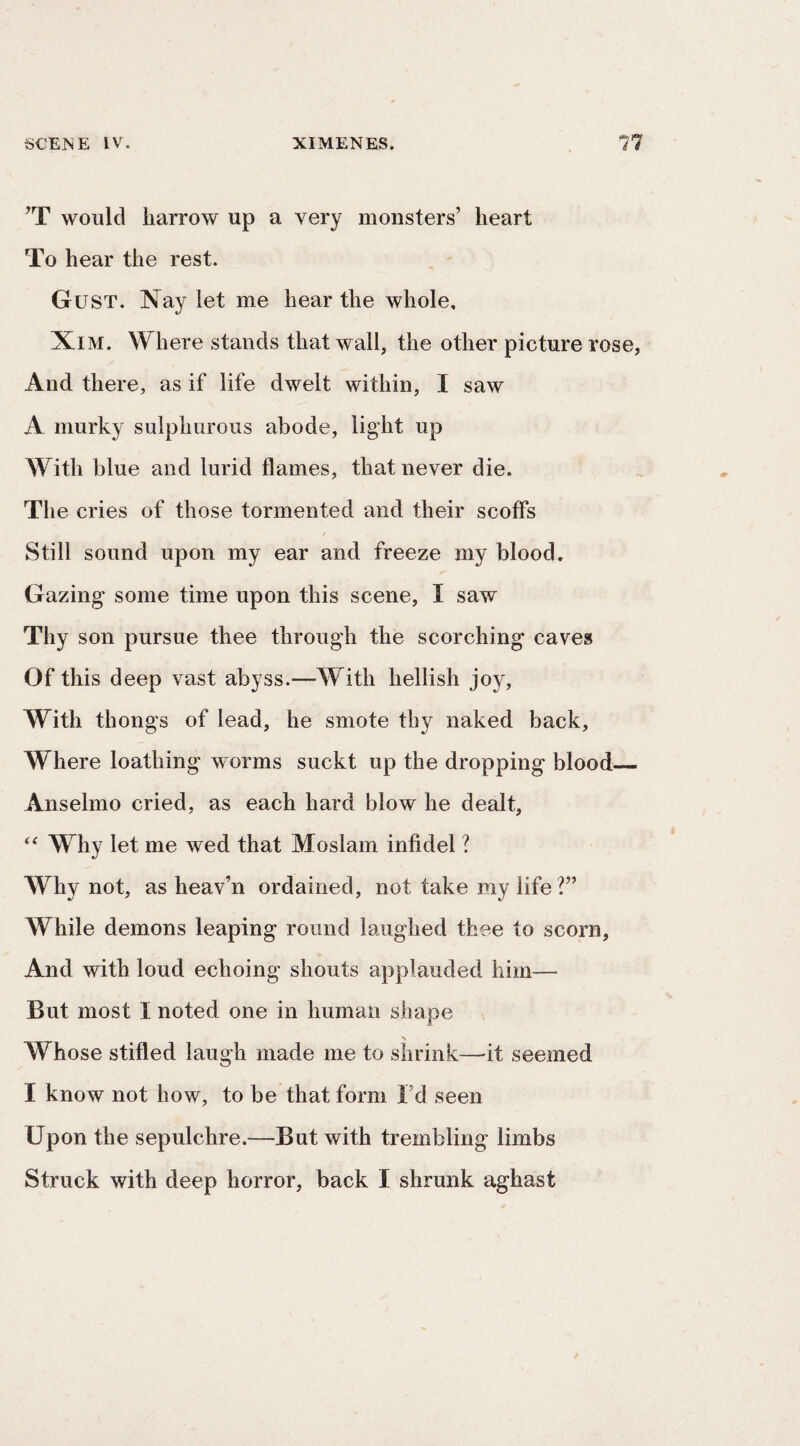 ’T would harrow up a very monsters’ heart To hear the rest. Gust. Nay let me hear the whole, XiM. Where stands that wall, the other picture rose, And there, as if life dwelt within, I saw A murky sulphurous abode, light up With blue and lurid flames, that never die. The cries of those tormented and their scoffs Still sound upon my ear and freeze my blood. Gazing some time upon this scene, I saw Thy son pursue thee through the scorching caves Of this deep vast abyss.—With hellish joy. With thongs of lead, he smote thy naked back. Where loathing worms suckt up the dropping blood_ Anselmo cried, as each hard blow he dealt. Why let me wed that Moslam infidel ? Why not, as heav’n ordained, not take my life?” While demons leaping round laughed thee to scorn. And with loud echoing shouts applauded him— But most I noted one in human shape Whose stifled laugh made me to shrink—it seemed I know not how, to be that form I’d seen Upon the sepulchre.—But with trembling limbs
