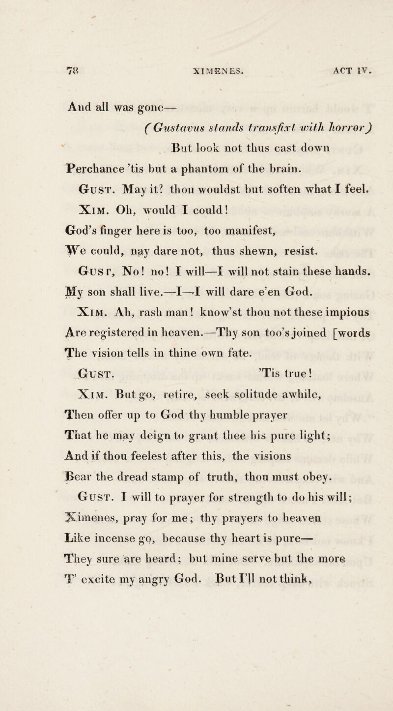 And all was gone— (' Gustavus stands transfixt with hort'orj But look not thus cast down T^erchance ^tis but a phantom of the brain. Gust. May it? thou wouldst but soften what I feel. XiM. Oh, would I could! God’s finger here is too, too manifest. We could, nay dare not, thus shewn, resist. Gusr, No! no! I will—I will not stain these hands. My son shall live.—I—I will dare e’en God. XiM. Ah, rash man! know’st thou not these impious Are registered in heaven.—Thy son too’s joined [words The vision tells in thine own fate. Gust. ’Tis true! XiM. But go, retire, seek solitude awhile, Then offer up to God thy humble prayer That he may deign to grant thee his pure light; And if thou feelest after this, the visions Bear the dread stamp of truth, thou must obey. Gust. I will to prayer for strength to do his will; Ximenes, pray for me; thy prayers to heaven Like incense go, because thy heart is pure— They sure are heard; but mine serve but the more T’ excite my angry God. Butl’U not think.