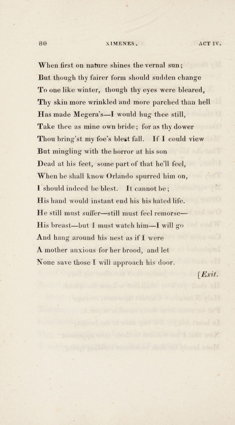 When first on nature shines the vernal sun; But though thy fairer form should sudden change To one like winter, though thy eyes were bleared. Thy skin more wrinkled and more parched than hell Has made Megera’s—I would hug thee still. Take thee as mine own bride; for as thy dower Thou bring’st my foe’s blest fall. If I could view But mingling with the horror at his son Dead at his feet, some part of that he’ll feel. When he shall know Orlando spurred him on, 1 should indeed be blest. It cannot be; His hand would instant end his his hated life. He still must suffer—still must feel remorse— His breast—but I must watch him—I will go And hang around his nest as if I were A mother anxious for her brood, and let None save those I will approach his door.