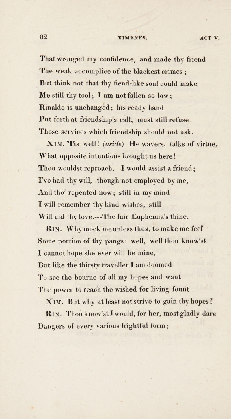 Tliat wronged my confidence, and made thy friend The weak accomplice of the blackest crimes ; But think not that thy fiend-like soul could make Me still thy tool; I am not fallen so low; Rinaldo is unchanged; his ready hand Put forth at friendship’s call, must still refuse Those services which friendship should not ask. XiM.’Tis well! {aside) He wavers, talks of virtue^ What opposite intentions brought us here! Thou wouldst reproach, I would assist a friend; I’ve had thy will, though not employed by me. And tho’ repented now; still in my mind T will remember thy kind wishes, still Will aid thy love.—The fair Euphemia’s thine. Rin. Why mock me unless thus, to make me feel Some portion of thy pangs; well, well thou know’st I cannot hope she ever will be mine, But like the thirsty traveller I am doomed To see the bourne of all my hopes and want The power to reach the wished for living fount XiM. But why at least not strive to gain thy hopes I Rin. Thou know’st I would, for her, mostgladly dare Dangers of every various frightful form;