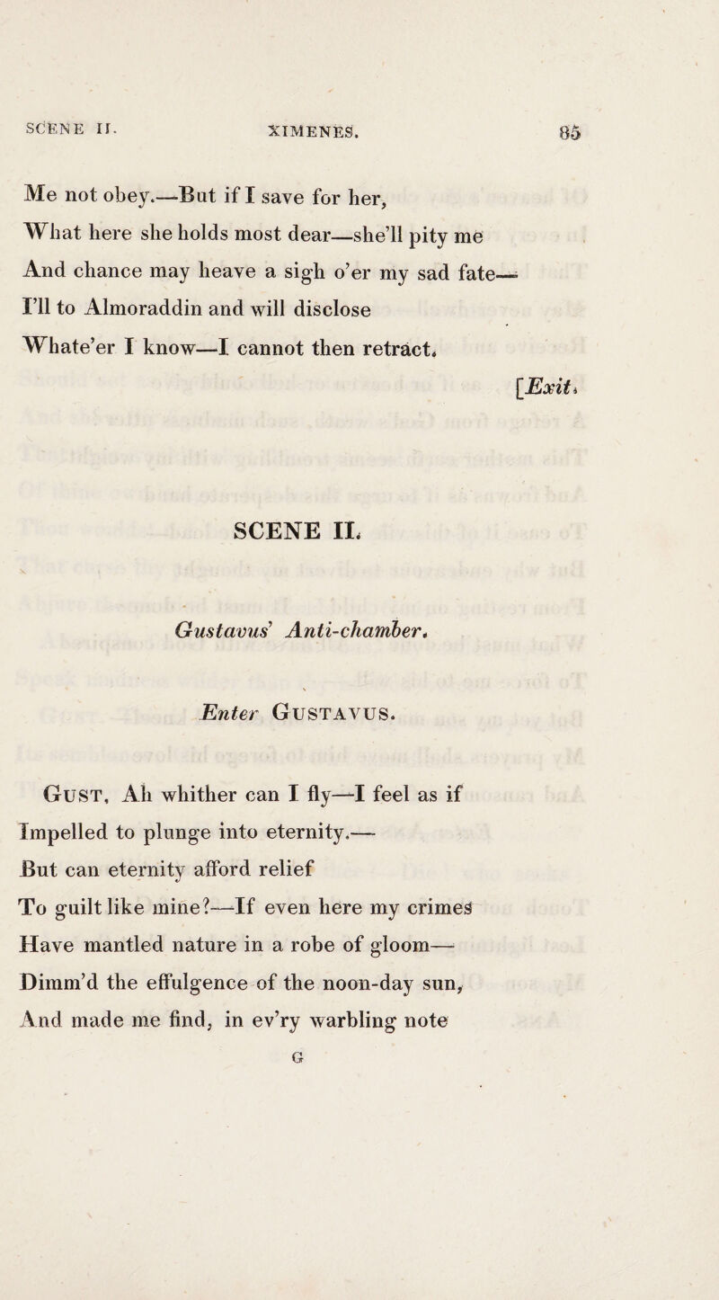 Me not obey.—But if I save for her. What here she holds most dear—she’ll pity me And chance may heave a sigh o’er my sad fate—• I’ll to Almoraddin and will disclose Whate’er I know—I cannot then retract* lExiti SCENE II. Gustavus' Anti-chamber* Enter GuSTAVUS. Gust, Ah whither can I fly—^I feel as if Impelled to plunge into eternity.—- But can eternity afford relief To guilt like mine?^If even here my crimed Have mantled nature in a robe of gloom— Dimm’d the effulgence of the noon-day sun, And made me find, in ev’ry warbling note G