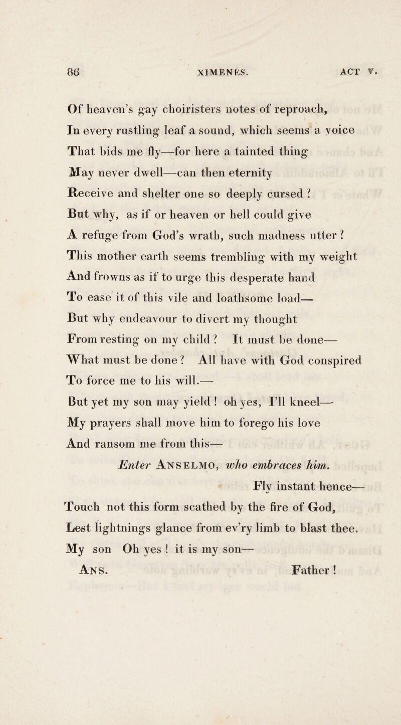 Of heaven’s gay choiristers notes of reproach, In every rustling leaf a sound, which seems a voice That bids me fly —for here a tainted thing May never dwell—can then eternity Receive and shelter one so deeply cursed 'I But why, as if or heaven or hell could give A refuge from God’s wrath, such madness utter ? This mother earth seems trembling with my weight And frowns as if to urge this desperate hand To ease it of this vile and loathsome load—■ But why endeavour to divert my thought From resting on my child ? It must be done— What must be done ? All have with God conspired To force me to his will.— But yet my son may yield ! oh yes. I’ll kneel— My prayers shall move him to forego his love And ransom me from this— Enter Anselmo, who embraces him. Fly instant hence— Touch not this form scathed by the fire of God, Lest lightnings glance from ev’ry limb to blast thee. My son Oh yes ! it is my son— Ans. Father !