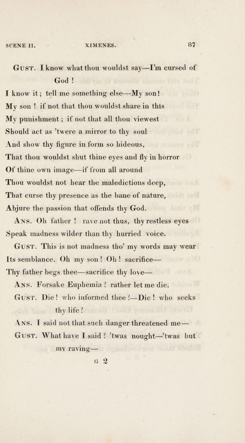 Gust. I know what thou wouldst say—Fm cursed of God ! I know it; tell me something else—My son! My son ! if not that thou wouldst share in this My punishment; if not that all thou viewest Should act as ’twere a mirror to thy soul And show thy figure in form so hideous, That thou wouldst shut thine eyes and fly in horror Of thine own image—if from all around Thou wouldst not hear the maledictions deep, That curse thy presence as the bane of nature, Abjure the passion that offends thy God. Ans. Oh father ! rave not thus, thy restless eyes Speak madness wilder than thy hurried voice. Gust. This is not madness tho’ my words may wear Its semblance. Oh my son ! Oh ! sacrifice— Thy father begs thee—sacrifice thy love— Ans. Forsake Euphemia ? rather let me die. Gust. Die! who informed thee?—Die! who seeks thy life ? Ans. I said not that such danger threatened me — Gust. What have I said ? ’twas nought—’twas but my raving—
