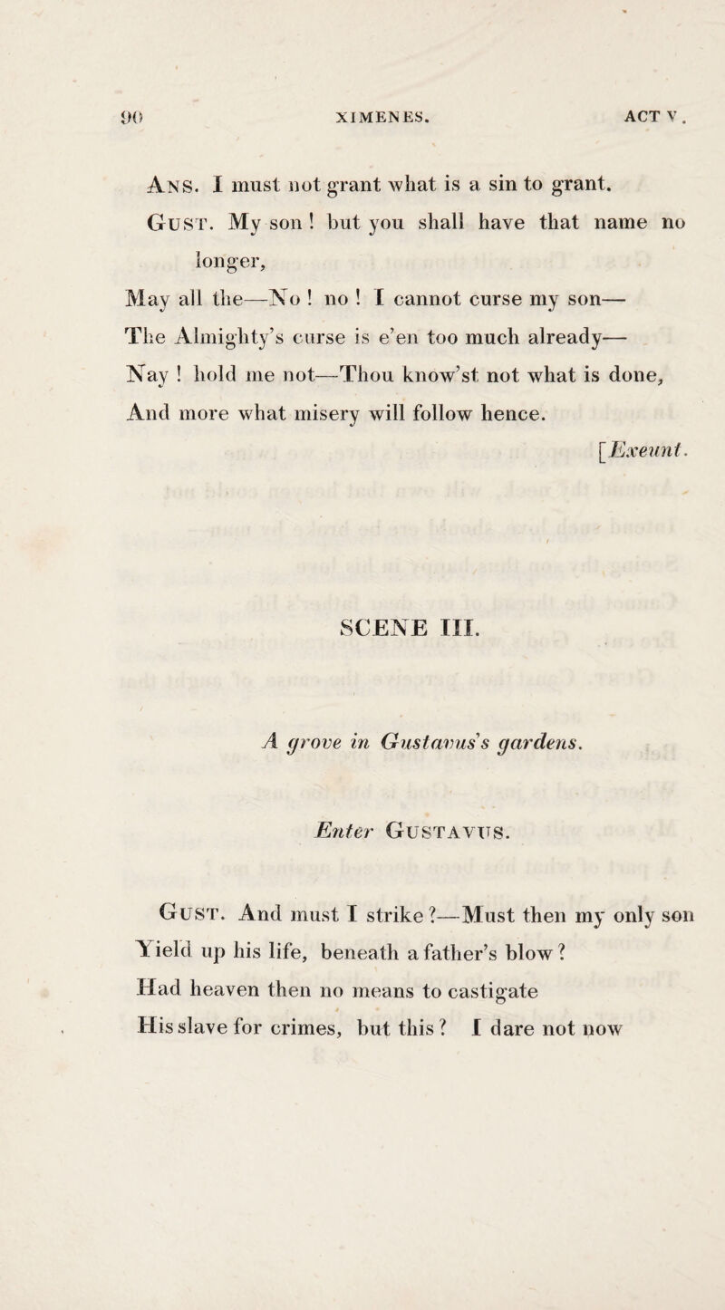 Ans. I must not grant what is a sin to grant. Gust. My son ! but you shall have that name no longer. May all the—No ! no ! I cannot curse my son— The Almighty’s curse is e’en too much already— Nay ! hold me not—Thou know’st not what is done. And more what misery will follow hence. [Exeunt. SCENE III. A grove in Gust anus's gardens. Enter Gustavtts. Gust. And must I strike ?—Must then my only son Yield up his life, beneath a father’s blow? Had heaven then no means to castigate His slave for crimes, but this? I dare not now