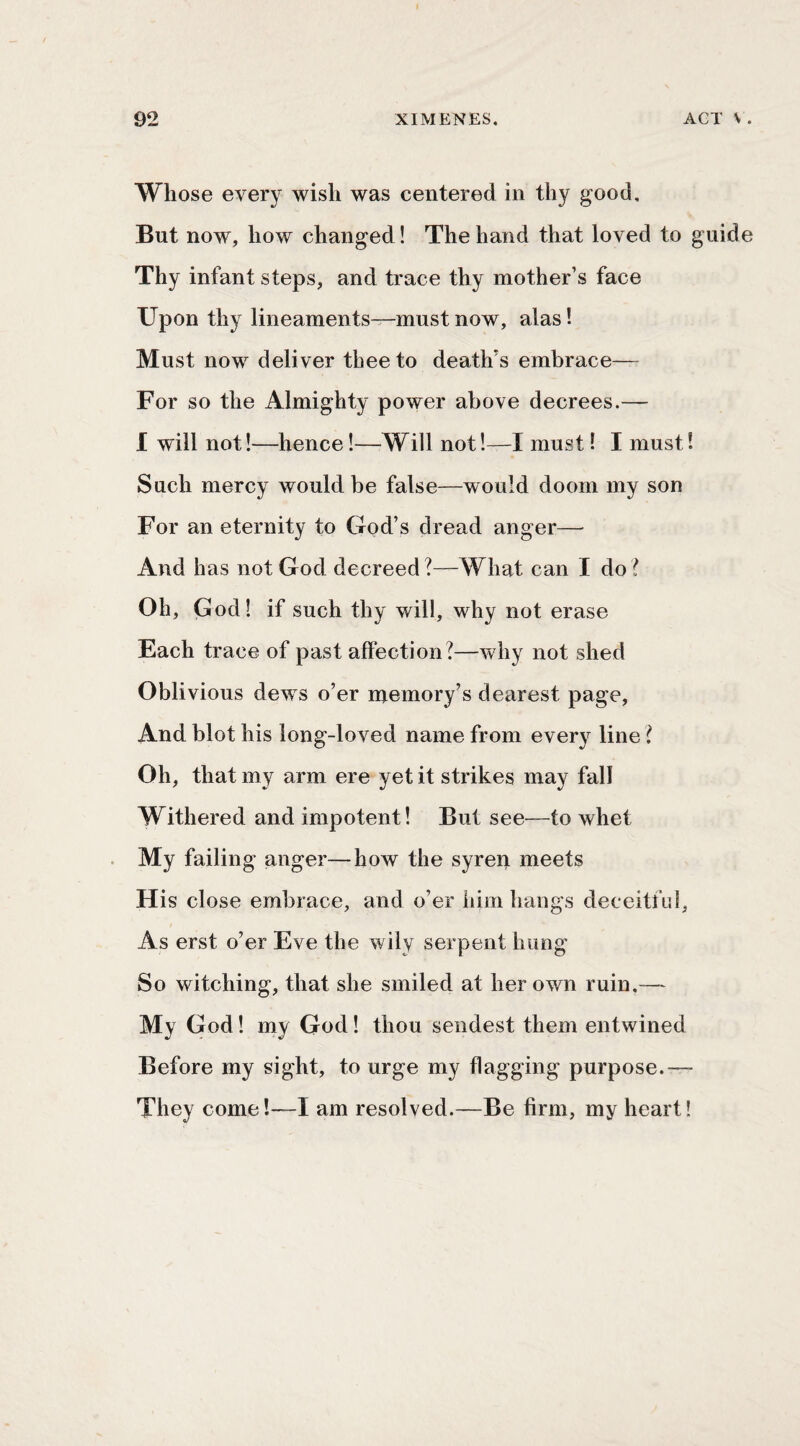Whose every wish was centered in thy good. But now, how changed! The hand that loved to guide Thy infant steps, and trace thy mother’s face Upon thy lineaments—must now, alas! Must now deliver thee to death’s embrace— For so the Almighty power above decrees.— I will not!—hence!—^Will not!—I must! I must! Such mercy would be false—would doom my son For an eternity to God’s dread anger— And has not God decreed?—What can I do? Oh, God! if such thy will, why not erase Each trace of past affection?—why not shed Oblivious dews o’er njemory’s dearest page. And blot his long-loved name from every line ? Oh, that my arm ere yet it strikes may fall Withered and impotent! But see—to whet My failing anger—how the syren meets His close embrace, and o’er him hangs deceitfid, As erst o’er Eve the wily serpent hung So witching, that she smiled at her own ruin,— My God! my God! thou sendest them entwined Before my sight, to urge my flagging purpose.— They come!—I am resolved.—Be firm, my heart!