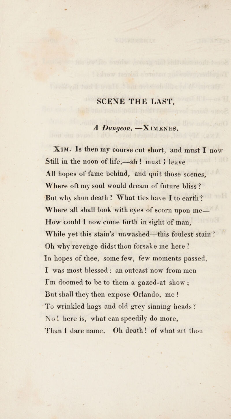SCENE THE LAST. A Dungeony —Ximenes, XiM. Is then my course cut short, and must I Still in the noon of life,—ah ! must I leave All hopes of fame behind, and quit those scenes. Where oft my soul would dream of future bliss ? But why shun death ? What ties have I to earth ? Where all shall look with eyes of scorn upon me— How could I now come forth in sight of man. While yet this stain’s unwashed—this foulest stain Oh why revenge didst thou forsake me here ? In hopes of thee, some few, few moments passed, I was most blessed : an outcast now from men I’m doomed to be to them a gazed-at show ; But shall they then expose Orlando, me ! To wrinkled hags and old grey sinning heads ? No ! here is, what can speedily do more.