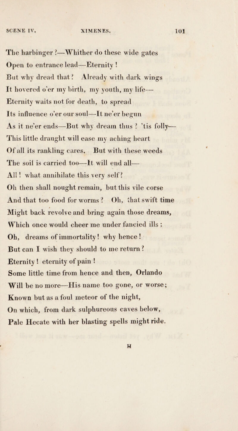 The harbinger ?—Whither do these wide gates Open to entrance lead—Eternity ! But why dread that ? Already with dark wings It hovered o’er my birth, my youth, my life— Eternity waits not for death, to spread Its influence o’er our soul—^It ne’er begun As it ne’er ends—But why dream thus ? ’tis folly— This little draught will ease my aching heart Of all its rankling cares. But with these weeds The soil is carried too—It will end all— All 1 what annihilate this very self? Oh then shall nought remain, but this vile corse And that too food for worms ? Oh, that swift time Might back revolve and bring again those dreams, Which once would cheer me under fancied ills ; Oh, dreams of immortality! why hence ! But can I wish they should to me return? Eternity ! eternity of pain ! Some little time from hence and then, Orlando Will be no more—His name too gone, or worse; Known but as a foul meteor of the night. On which, from dark sulphureous caves below. Pale Hecate with her blasting spells might ride. H