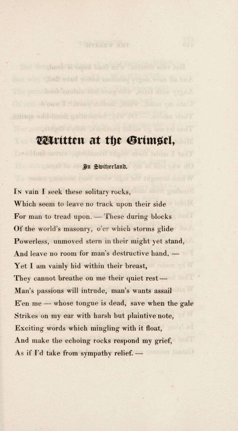 mrittm at ti|t ©ttttijstit jiJn S)toit|erlanlr. In vain I seek these solitar\ rocks, Which seem to leave no track upon their side For man to tread upon. — These during blocks Of the world’s masonry, o’er which storms glide Powerless, unmoved stern in their might yet stand, And leave no room for man’s destructive hand, — Yet I am vainly hid within their breast, They cannot breathe on me their quiet rest — Man’s passions will intrude, man’s wants assail E’en me — whose tongue is dead, save when the gale Strikes on my ear with harsh but plaintive note, Exciting words which mingling with it float. And make the echoing rocks respond my grief, As if I’d take from sympathy relief. —