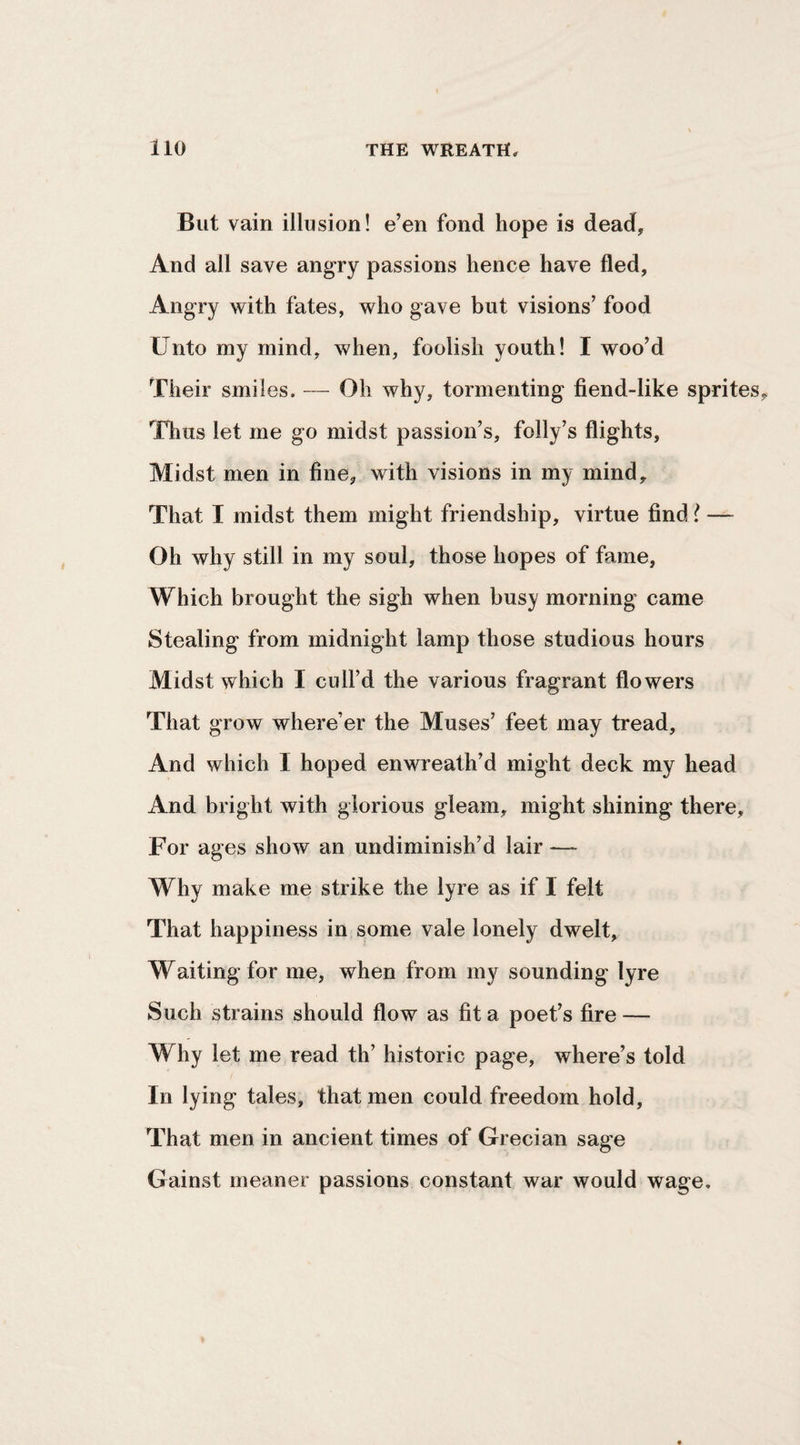 But vain illusion! e’en fond hope is dead. And all save angry passions hence have fled, Angry with fates, who gave but visions’ food Unto my mind, when, foolish youth! I woo’d Their smiles. — Oh why, tormenting fiend-like sprites Tlius let me go midst passion’s, folly’s flights, Midst men in fine, with visions in my mind. That I midst them might friendship, virtue find { — Oh why still in my soul, those hopes of fame, Which brought the sigh when busy morning came Stealing from midnight lamp those studious hours Midst which I cull’d the various fragrant flowers That grow where’er the Muses’ feet may tread. And which I hoped enwreath’d might deck my head And bright with glorious gleam, might shining there. For ages show an undiminish’d lair — Why make me strike the lyre as if I felt That happiness in some vale lonely dwelt, Waiting for me, when from my sounding lyre Such strains should flow as fit a poet’s fire — Why let me read th’ historic page, where’s told In lying tales, that men could freedom hold. That men in ancient times of Grecian sage Gainst meaner passions constant war would wage.