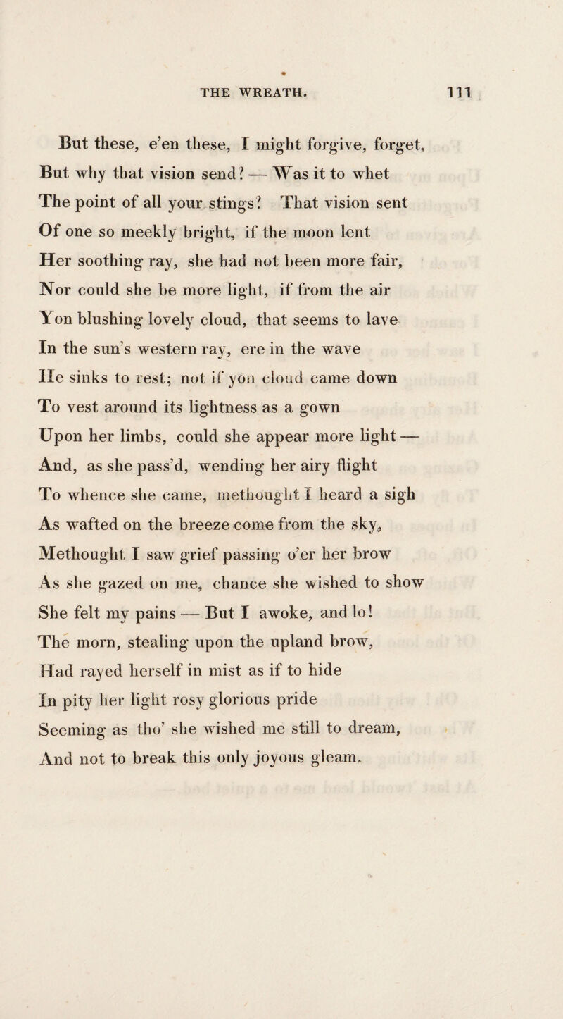 But these, e’en these, I might forgive, forget. But why that vision send ? — Was it to whet The point of all your stings? That vision sent Of one so meekly bright, if the moon lent Her soothing ray, she had not been more fair, Nor could she be more light, if from the air Yon blushing lovely cloud, that seems to lave In the sun’s western ray, ere in the wave He sinks to rest; not if yon cloud came down To vest around its lightness as a gown Upon her limbs, could she appear more light — And, as she pass’d, wending her airy flight To whence she came, methought I heard a sigh As wafted on the breeze come from the sky, Methought I saw grief passing o’er her brow As she gazed on me, chance she wished to show She felt my pains — But I awoke, and lo! The morn, stealing upon the upland brow. Had rayed herself in mist as if to hide In pity her light rosy glorious pride Seeming as tho’ she wished me still to dream. And not to break this only joyous gleam.