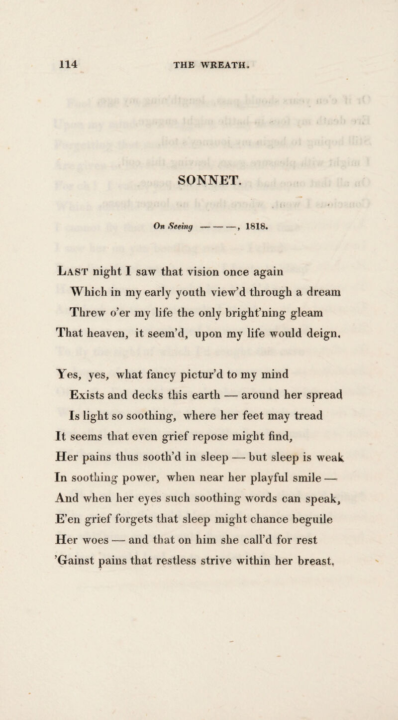 SONNET. On Seeing --, 1818. Last night I saw that vision once again Which in my early youth view’d through a dream Threw o’er my life the only bright’ning gleam That heaven, it seem’d, upon my life would deign. Yes, yes, what fancy pictur’d to my mind Exists and decks this earth — around her spread Is light so soothing, where her feet may tread It seems that even grief repose might find. Her pains thus sooth’d in sleep — but sleep is weak In soothing power, when near her playful smile — And when her eyes such soothing words can speak. E’en grief forgets that sleep might chance beguile Her woes — and that on him she call’d for rest ’Gainst pains that restless strive within her breast,
