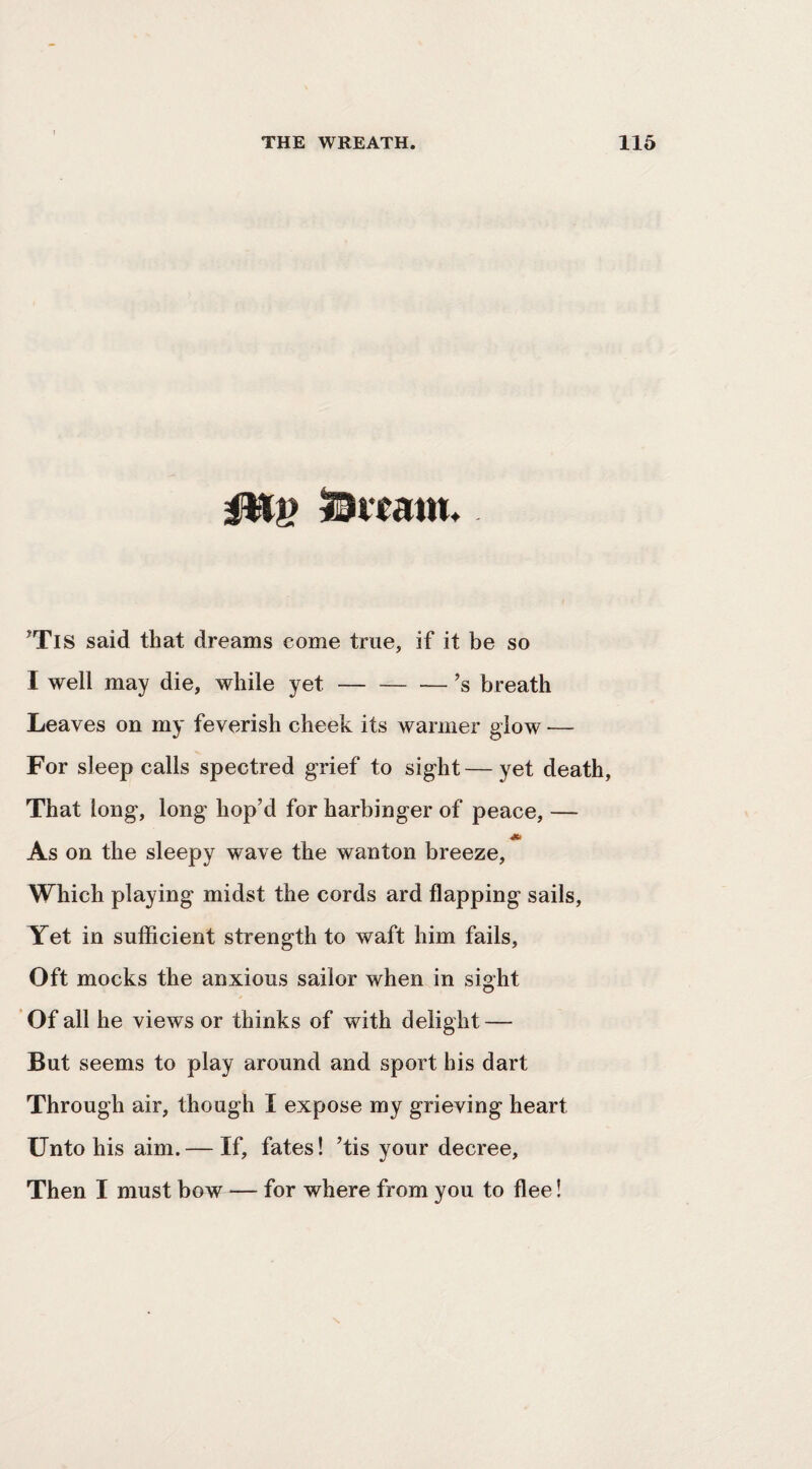 ^TlS said that dreams eome true, if it be so I well may die, while yet-’s breath Leaves on my feverish cheek its warmer glow — For sleep calls spectred grief to sight—yet death, That long, long hop’d for harbinger of peace, — As on the sleepy wave the wanton breeze. Which playing midst the cords ard flapping sails. Yet in sufficient strength to waft him fails. Oft mocks the anxious sailor when in sight 'Of all he views or thinks of with delight — But seems to play around and sport his dart Through air, though I expose my grieving heart Unto his aim. — If, fates! ’tis your decree. Then I must bow — for where from you to ffee!
