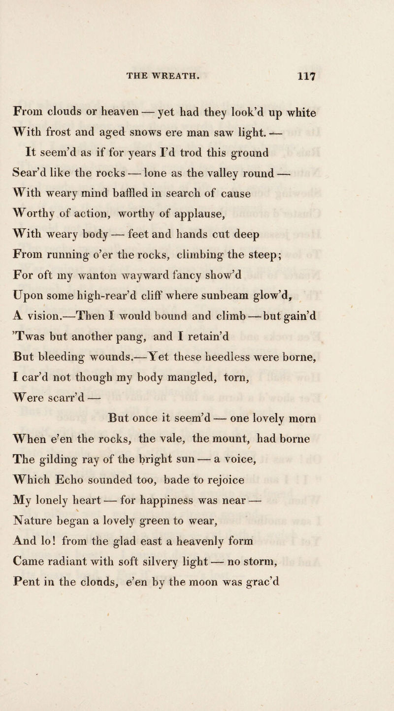 From clouds or heaven — yet had they look’d up white With frost and aged snows ere man saw light. It seem’d as if for years I’d trod this ground Sear’d like the rocks — lone as the valley round — With weary mind baffled in search of cause Worthy of action, worthy of applause, With weary body — feet and hands cut deep From running o’er the rocks, climbing the steep; For oft my wanton wayward fancy show’d Upon some high-rear’d cliff where sunbeam glow’d, A vision.—Then I would bound and climb—but gain’d ’Twas but another pang, and I retain’d But bleeding wounds.—Yet these heedless were borne, I car’d not though my body mangled, torn. Were scarr’d — But once it seem’d — one lovely morn When e’en the rocks, the vale, the mount, had borne The gilding ray of the bright sun — a voice. Which Echo sounded too, bade to rejoice My lonely heart — for happiness was near — Nature began a lovely green to wear. And lo! from the glad east a heavenly form Came radiant with soft silvery light — no storm. Pent in the clouds, e’en by the moon was grac’d
