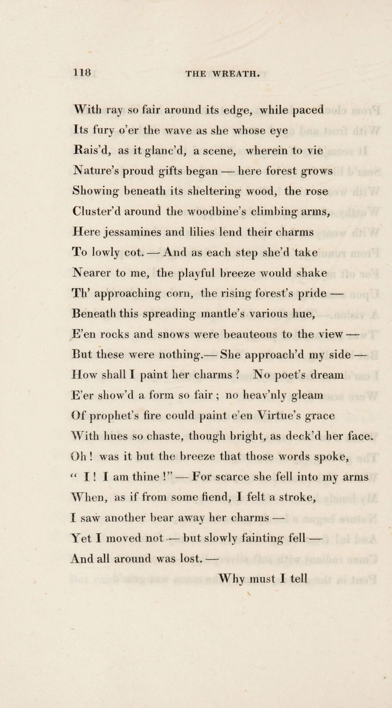 With ray so fair around its edge, while paced Its fury o’er the wave as she whose eye Rais’d, as it glanc’d, a scene, wherein to vie Nature’s proud gifts began — here forest grows Showing beneath its sheltering wood, the rose Cluster’d around the woodbine’s climbing arms, Here jessamines and lilies lend their charms To lowly cot. — And as each step she’d take Nearer to me, the playful breeze would shake Th’ approaching corn, the rising forest’s pride — Beneath this spreading mantle’s various hue, E’en rocks and snows were beauteous to the view — But these were nothing.— She approach’d my side — How shall I paint her charms ? No poet’s dream E’er show’d a form so fair; no heav’nly gleam Of prophet’s fire could paint e’en Virtue’s grace With hues so chaste, though bright, as deck’d her face. Oh ! was it but the breeze that those words spoke, I ! I am thine !” — For scarce she fell into my arms When, as if from some fiend, I felt a stroke, I saw another bear away her charms — Yet I moved not — but slowly fainting fell — And all around was lost. — Why must I tell