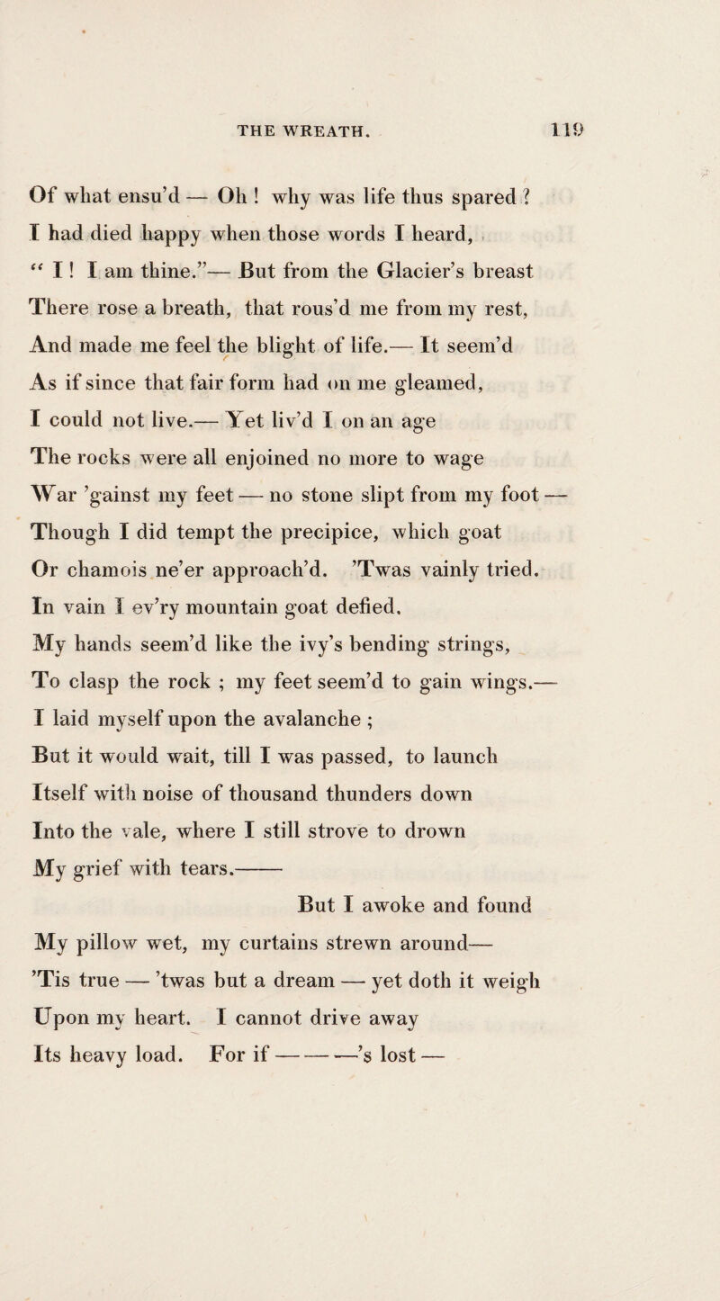 Of what ensu’d — Oh ! why was life thus spared ? I had died happy when those words I heard, , I! I am thine.”— But from the Glacier’s breast There rose a breath, that rous’d me from my rest, And made me feel the blight of life.— It seem’d As if since that fair form had on me gleamed, I could not live.— Yet liv’d I on an age The rocks were all enjoined no more to wage War ’gainst my feet — no stone slipt from my foot — Though I did tempt the precipice, which goat Or chamois ne’er approach’d. ’Twas vainly tried. In vain I ev’ry mountain goat defied. My hands seem’d like the ivy’s bending strings. To clasp the rock ; my feet seem’d to gain wings.— I laid myself upon the avalanche ; But it would wait, till I was passed, to launch Itself with noise of thousand thunders down Into the vale, where I still strove to drown My grief with tears.- But I awoke and found My pillow wet, my curtains strewn around— ’Tis true — ’twas but a dream — yet doth it weigh Upon my heart. I cannot drive away Its heavy load. For if--—’s lost —