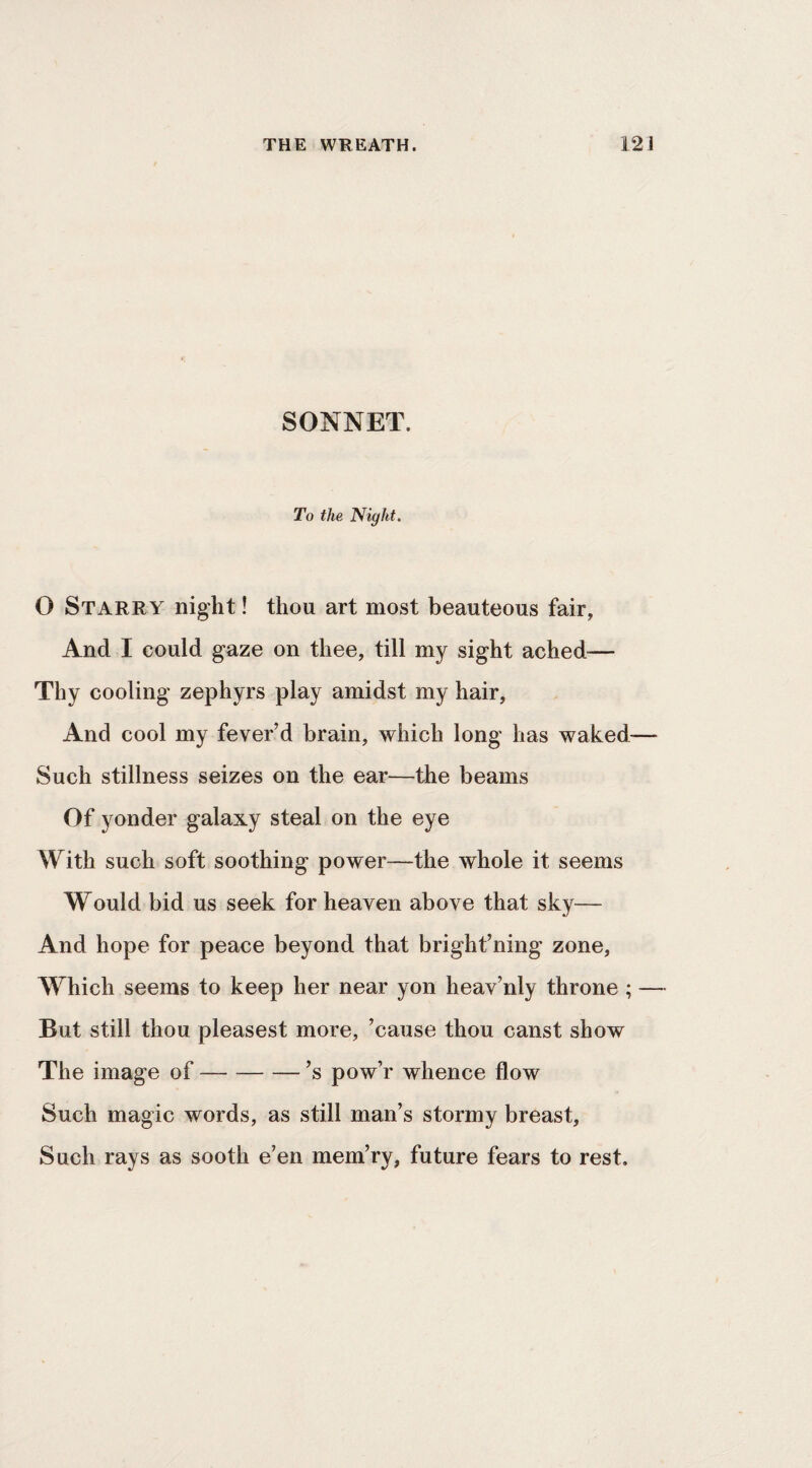 SONNET. To the Night. O Starry night! thou art most beauteous fair, And I could gaze on thee, till my sight ached— Thy cooling zephyrs play amidst my hair, And cool my fever’d brain, which long has waked— Such stillness seizes on the ear—the beams Of yonder galaxy steal on the eye With such soft soothing power—the whole it seems Would bid us seek for heaven above that sky— And hope for peace beyond that bright’ning zone. Which seems to keep her near yon heav’nly throne ; — But still thou pleasest more, ’cause thou canst show The image of-’s pow’r whence flow Such magic words, as still man’s stormy breast. Such rays as sooth e’en mem’ry, future fears to rest.
