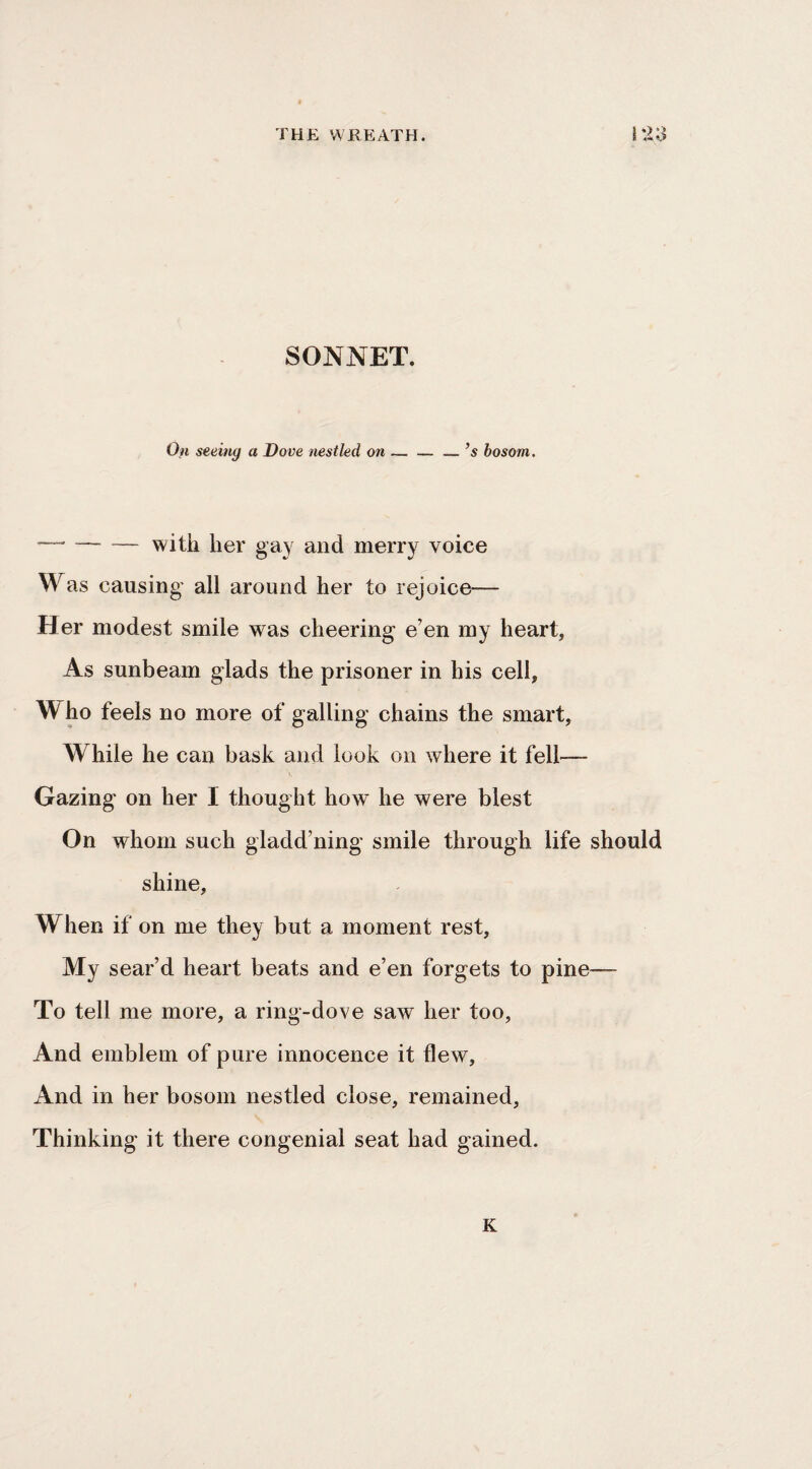 SONNET. 0« seeing a Dove nestled on — — _’s bosom. —' — — with her gay and merry voice Was causing- all around her to rejoice-— Her modest smile was cheering e’en my heart. As sunbeam glads the prisoner in his cell, Who feels no more of galling chains the smart. While he can bask and look on where it fell— Gazing on her I thought how he were blest On whom such gladd’ning smile through life should shine. When if on me they but a moment rest. My sear’d heart beats and e’en forgets to pine— To tell me more, a ring-dove saw her too, And emblem of pure innocence it flew. And in her bosom nestled close, remained, Thinking it there congenial seat had gained. K