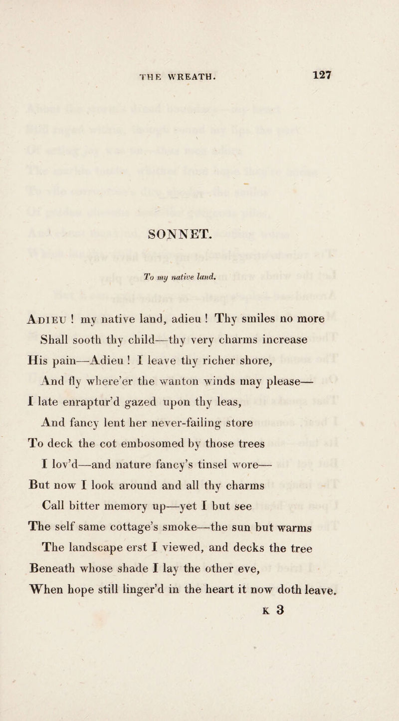 SONNET. To my native land. Adieu ! my native land, adieu ! Thy smiles no more Shall sooth thy child—thy very charms increase His pain—^Adieu ! I leave thy richer shore, And fly where’er the wanton winds may please—- I late enraptur’d gazed upon thy leas. And fancy lent her never-faiiing store To deck the cot embosomed by those trees I lov’d—and nature fancy’s tinsel wore— But now I look around and all thy charms Call bitter memory up—yet I but see The self same cottage’s smoke—the sun but warms The landscape erst I viewed, and decks the tree Beneath whose shade I lay the other eve, When hope still linger’d in the heart it now doth leave. K 3