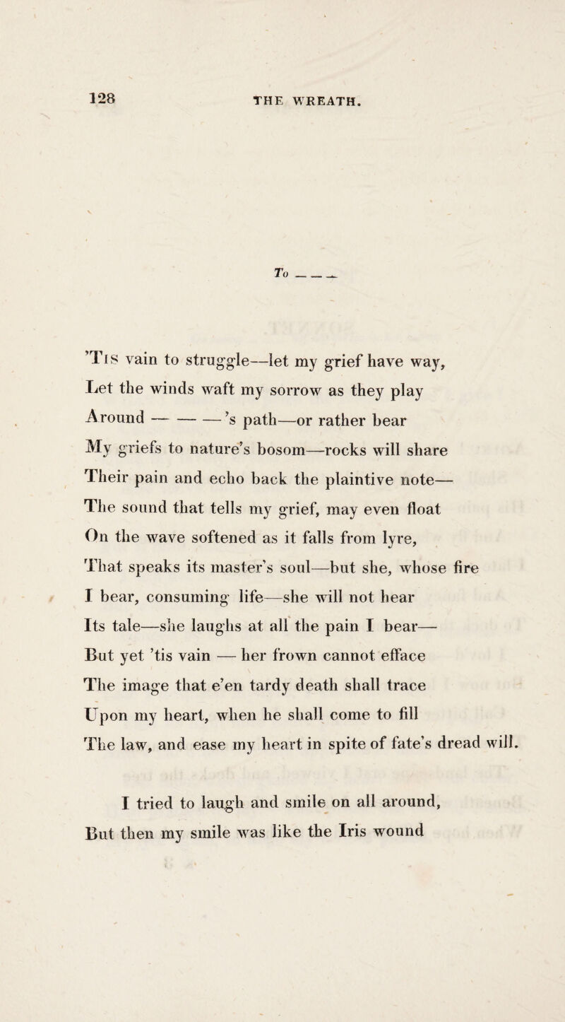 To 'Tis vain to struggle—let my grief have way. Let the winds waft my sorrow as they play Around-’s path—or rather bear My griefs to nature’s bosom—rocks will share Their pain and echo back the plaintive note— The sound that tells my grief, may even float On the wave softened as it falls from lyre. That speaks its master’s soul—but she, whose fire I bear, consuming' life—she will not hear Its tale—she laughs at all the pain I bear— But yet ’tis vain — her frown cannot efface The image that e’en tardy death shall trace Upon my heart, when he shall come to fill The law, and ease my heart in spite of fate’s dread will. I tried to laugh and smile on all around. But then my smile was like the Iris wound