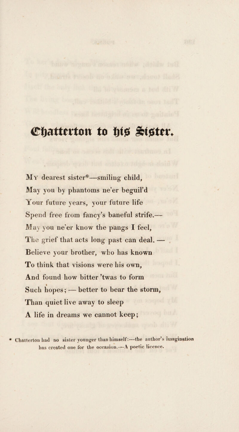 to W Ibtsittr* My dearest sister^—smiling child, May you by phantoms ne’er beguil’d Your future years, your future life Spend free from fancy’s baneful strife.— May you ne’er know the pangs I feel. The grief that acts long past can deal. — Believe your brother, who has known To think that visions were his own. And found how bitter ’twas to form ft Such hopes; — better to bear the storm. Than quiet live away to sleep A life in dreams we cannot keep; Chatterton had no sister younger than himself:—the author’s imagination has created one for the occasion, —A poetic licence.