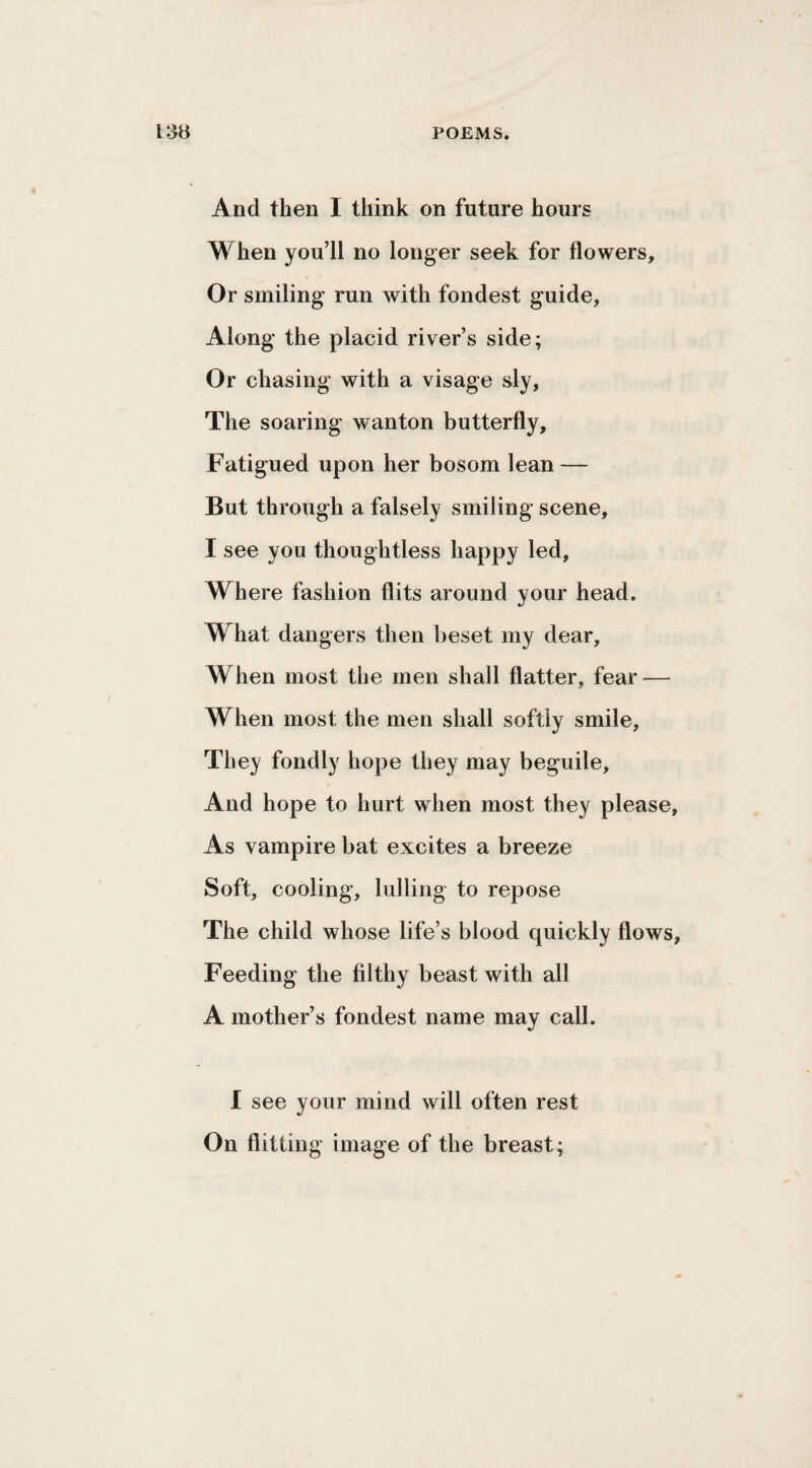 And then I think on future hours When you’ll no longer seek for flowers. Or smiling run with fondest guide, Along the placid river’s side; Or chasing with a visage sly, The soaring wanton butterfly. Fatigued upon her bosom lean — But through a falsely smiling scene, I see you thoughtless happy led. Where fashion flits around your head. What dangers then beset my dear. When most the men shall flatter, fear — When most the men shall softly smile. They fondly hope they may beguile. And hope to hurt when most they please. As vampire bat excites a breeze Soft, cooling, lulling to repose The child whose life’s blood quickly flows, Feeding the filthy beast with all A mother’s fondest name may call. I see your mind will often rest On flitting image of the breast;
