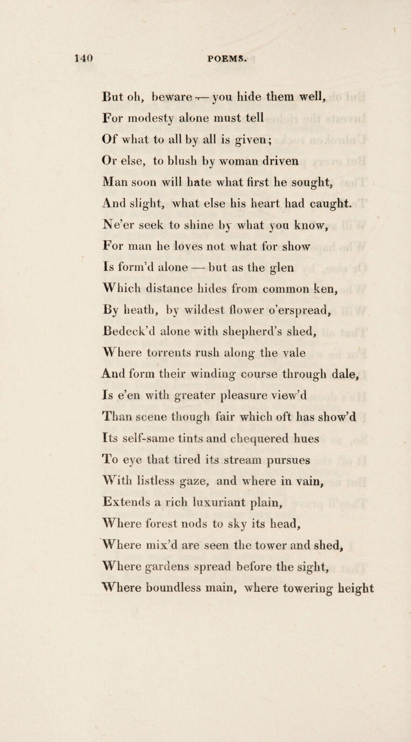 But oh, beware--—you hide them well. For modesty alone must tell Of what to all by all is given; Or else, to blush by woman driven Man soon will hate what first he sought, And slight, what else his heart had caught. Ne’er seek to shine by what you know. For man he loves not what for show Is form’d alone — but as the glen Which distance hides from common ken. By heath, by wildest flower o’erspread, Bedeck’d alone with shepherd’s shed. Where torrents rush along the vale And form their winding course through dale, Is e’ en with greater pleasure view’d Than scene though fair which oft has show’d Its self-same tints and chequered hues To eye that tired its stream pursues With listless gaze, and where in vain. Extends a rich luxuriant plain, Where forest nods to sky its head. Where mix’d are seen the tower and shed. Where gardens spread before the sight. Where boundless main, where towering height