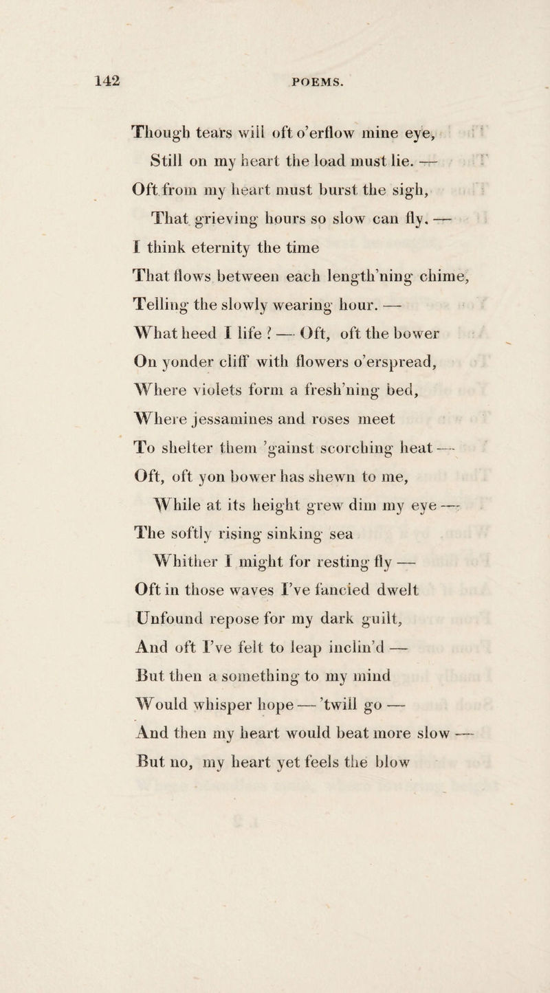 Though tears will oft o’erflow mine eye. Still on my heart the load must lie. —- Oft from my heart must burst the sigh. That grieving hours so slow can fly, — I think eternity the time That flows between each length’ning chime, Telling the slowly wearing hour. — What heed I life i — Oft, oft the bower On yonder cliff with flowers o’erspread. Where violets form a fresh’ning bed. Where jessamines and roses meet To shelter them ’gainst scorching heat — Oft, oft yon bower has shewn to me, While at its height grew dim my eye — The softly rising sinking sea Whither I might for resting fly — Oft in those waves I’ve fancied dwelt Unfound repose for my dark guilt. And oft I’ve felt to leap inclin’d — But then a something to my mind Would whisper hope — ’twill go — And then my heart would beat more slow — But no, my heart yet feels the blow