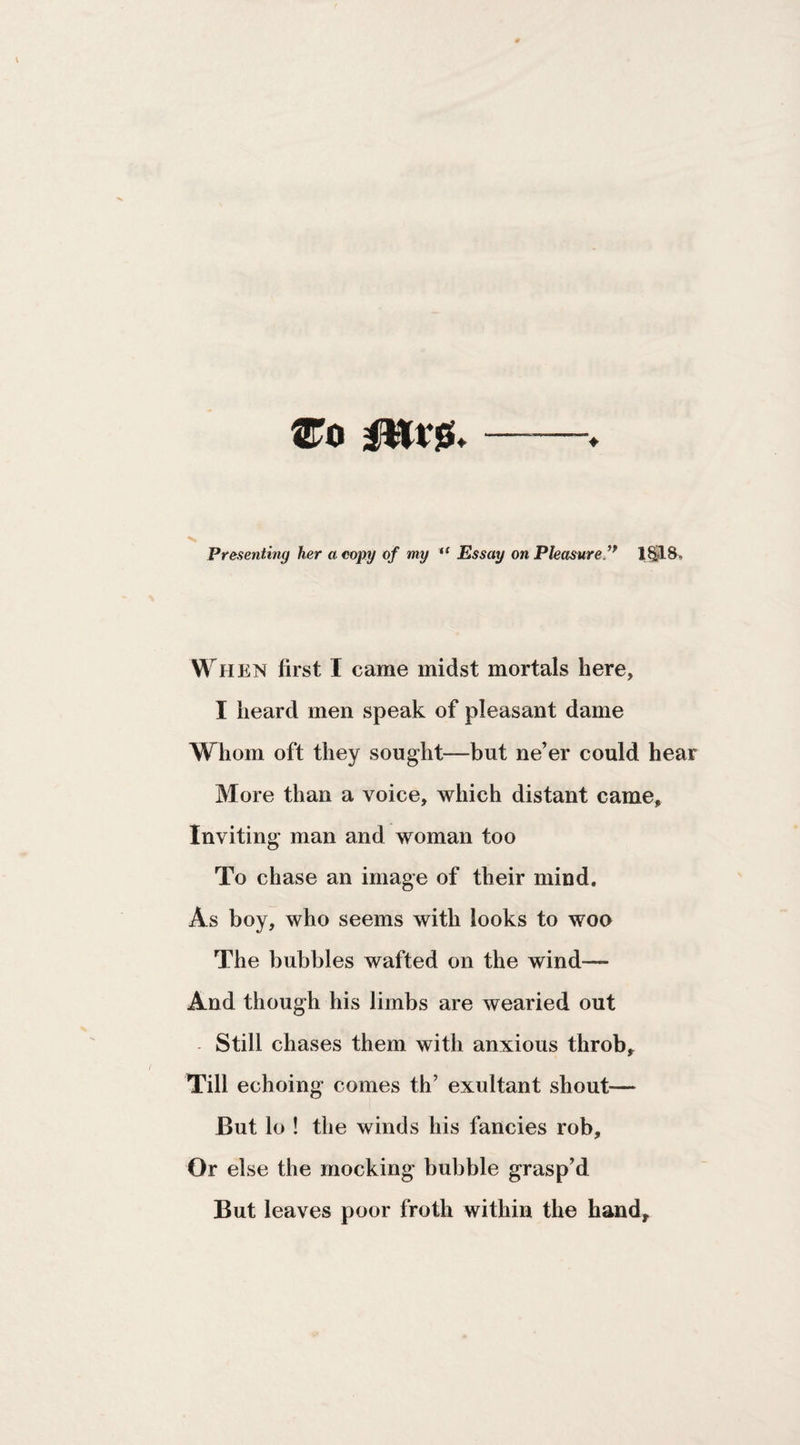Wo Mvfi* ♦ Presenting her a copy of my “ Essay on Pleasure ** When first I came midst mortals here, I heard men speak of pleasant dame Whom oft they sought—but ne’er could hear More than a voice, which distant came. Inviting man and woman too To chase an image of their mind. As boy, who seems with looks to woo The bubbles wafted on the wind— And though his limbs are wearied out - Still chases them with anxious throb. Till echoing comes th’ exultant shout— But lo ! the winds his fancies rob. Or else the mocking bubble grasp’d But leaves poor froth within the hand.