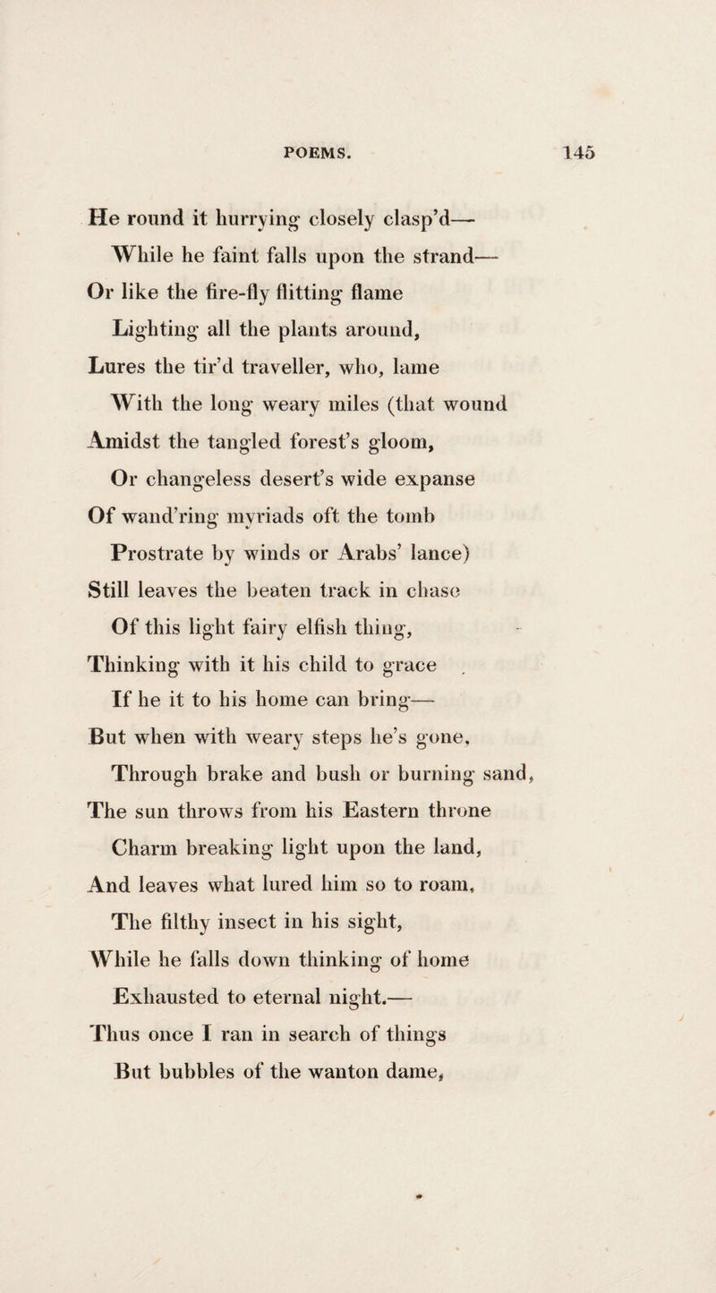He round it hurrying- closely clasp’d— While he faint falls upon the strand— Or like the fire-fly flitting flame Lighting all the plants around, Lures the tir’d traveller, who, lame With the long weary miles (that wound Amidst the tangled forest’s gloom, Or changeless desert’s wide expanse Of wand’ring myriads oft the tomb Prostrate by winds or Arabs’ lance) Still leaves the beaten track in chase Of this light fairy elfish thing. Thinking with it his child to grace If he it to his home can bring— But when with weary steps he’s gone, Through brake and bush or burning sand, The sun throws from his Eastern throne Charm breaking light upon the land, And leaves what lured him so to roam. The filthy insect in his sight. While he falls down thinking of home Exhausted to eternal night.— Thus once I ran in search of things But bubbles of the wanton dame,