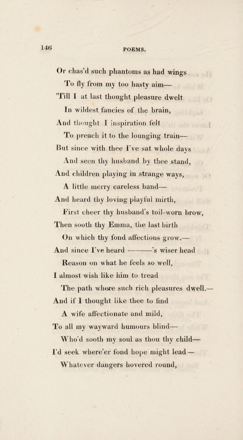 Or chas’d such phantoms as had wings To fly from my too hasty aim— ’Till I at last thought pleasure dwelt In wildest fancies of the brain, And tlioiight I inspiration felt To preach it to the lounging train'— But since with thee I’ve sat whole days And seen thy husband by thee stand, And children playing in strange ways, A little merry careless band— And heard thy loving playful mirth. First cheer thy husband’s toil-worn brow, Then sooth thy Emma, the last birth On which thy fond affections grow.— And since I’ve heard -’s wiser head Reason on what he feels so well, I almost wish like him to tread The path where such rich pleasures dwell. And if I thought like thee to find A wife affectionate and mild. To all my wayward humours blind— Who’d sooth my soul as thou thy child— I’d seek where’er fond hope might lead — Whatever dangers hovered round,