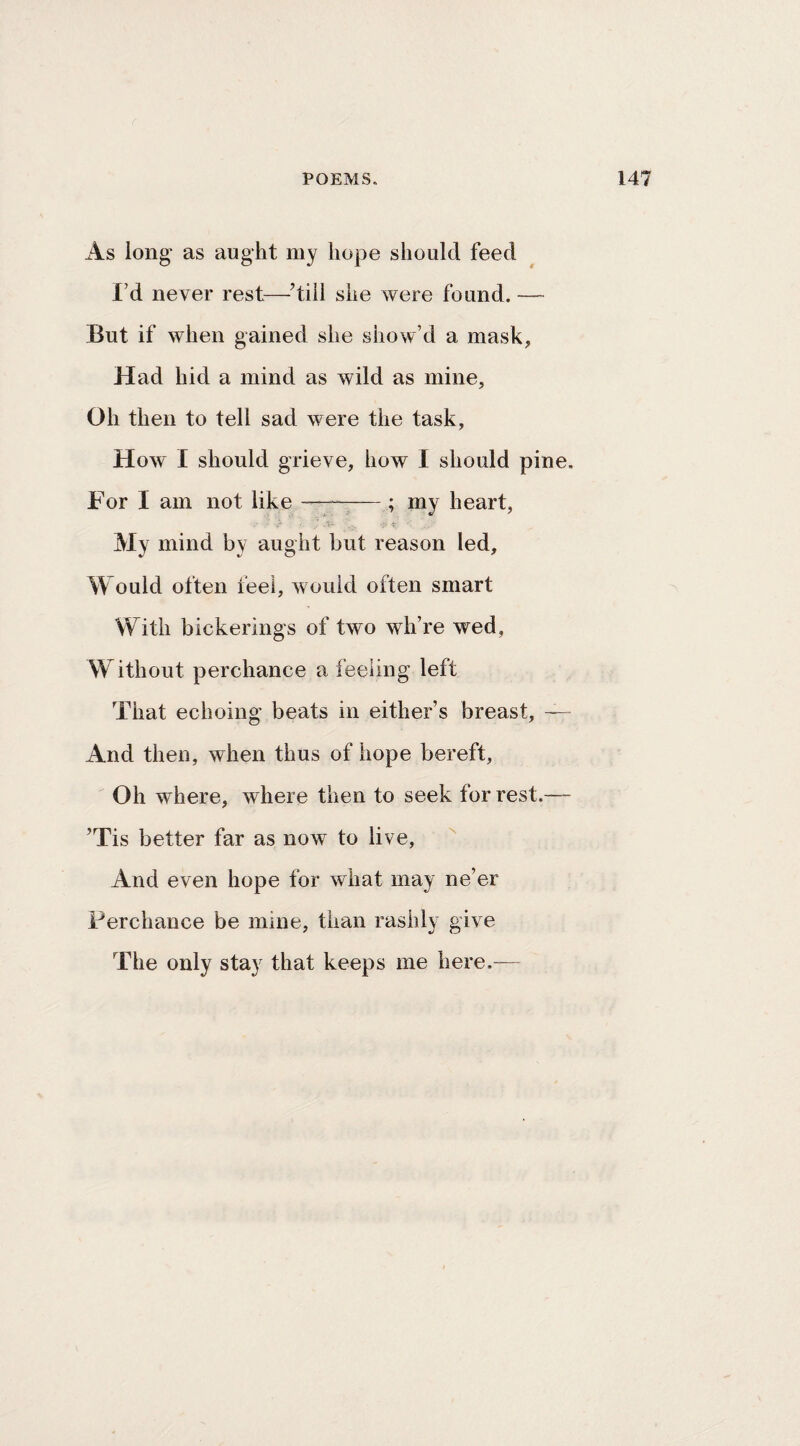 As long' as aught my hope should feed I’d never rest—^’till she were found. — But if when gained she show’d a mask, Had hid a mind as wild as mine. Oh then to tell sad were the task. How I should grieve, how I should pine. For I am not like —— ; my heart, My mind by aught but reason led. Would often feet, would often smart With bickerings of two wh’re wed, W ithout perchance a feeling left That echoing beats in either’s breast, — And then, when thus of hope bereft, Oh where, where then to seek for rest.— ’Tis better far as now to live, And even hope for what may ne’er Perchance be mine, than rashly give The only stay that keeps me here.—