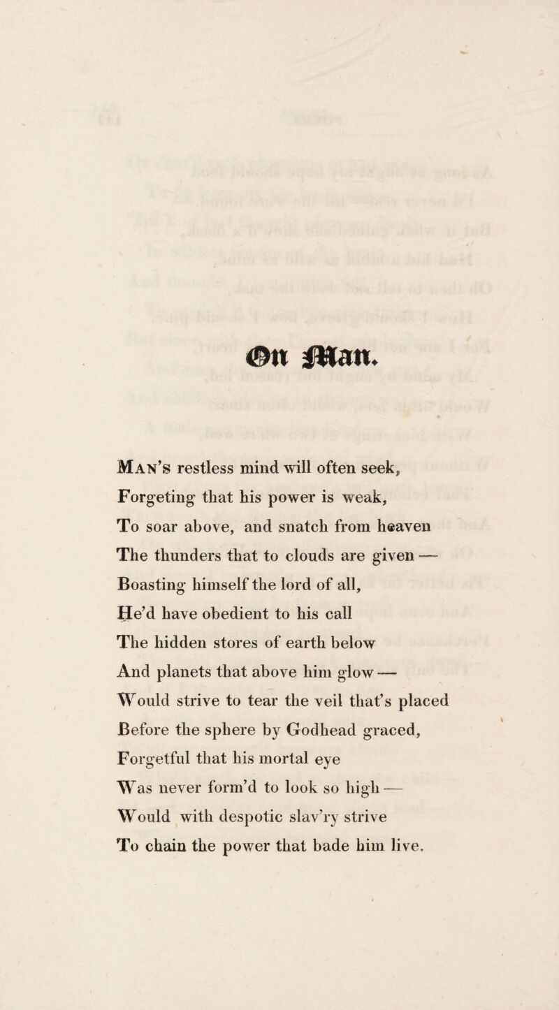 <!^n man. Man’s restless mind will often seek, Forgeting that his power is weak, To soar above, and snatch from heaven The thunders that to clouds are given — Boasting himself the lord of all. He’d have obedient to his call The hidden stores of earth below And planets that above him glow — Would strive to tear the veil that’s placed Before the sphere by Godhead graced. Forgetful that his mortal eye Was never form’d to look so high — Would with despotic slav’ry strive To chain the power that bade him live.