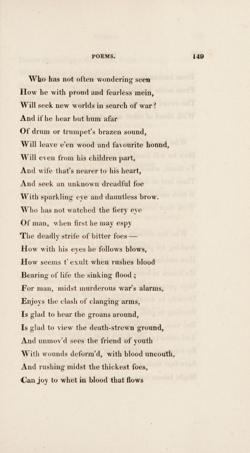 Who has not often wondering seen How he with proud and fearless mein. Will seek new worlds in search of war ? And if he hear but hum afar Of drum or trumpet’s brazen sound, Will leave e’en wood and favourite hound. Will even from his children part. And wife that’s nearer to his heart. And seek an unknown dreadful foe With sparkling eye and dauntless brow. Who has not watched the fiery eye Of man, when first he may espy The deadly strife of bitter foes — How with his eyes he follows blows. How seems t’ exult when rushes blood Bearing of life the sinking flood ^ For man, midst murderous war’s alarms. Enjoys the clash of clanging arms, Is glad to hear the groans around. Is glad to view the death-strewn ground. And unmov’d sees the friend of youth With wounds deform’d, with blood uncouth. And rushing midst the thickest foes, Can joy to whet in blood that flows
