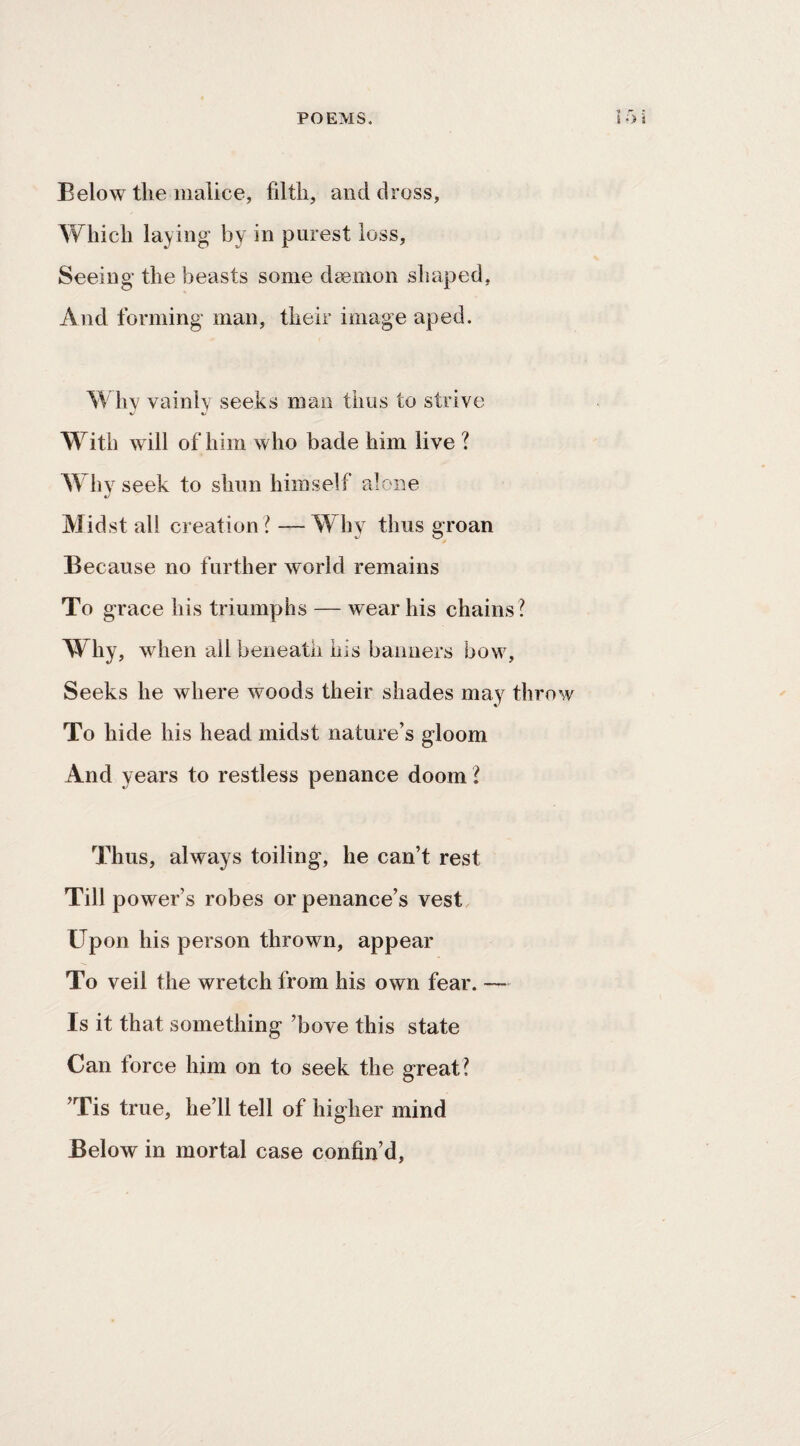 Below tlie malice, filth, and dross, Which laying by in purest loss. Seeing the beasts some daemon shaped, And forming man, their image aped. Why vainly seeks man thus to strive With will of him who bade him live ? Why seek to shun himself alone Midstall creation? —Why thus groan Because no further world remains To grace his triumphs — wear his chains ? Why, when all beneath his banners bow. Seeks he where woods their shades may throw To hide his head midst nature’s gloom And years to restless penance doom ? Thus, always toiling, he can’t rest Till power’s robes or penance’s vest Upon his person thrown, appear To veil the wretch from his own fear. — Is it that something ’bove this state Can force him on to seek the great? ’Tis true, he’ll tell of higher mind Below in mortal case confin’d,