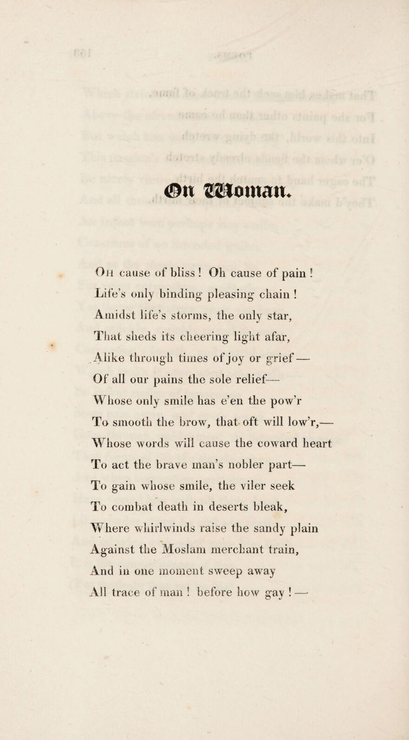 #n mornait. Oh cause uf bliss ! Oh cause of pain ! Life’s only binding pleasing chain ! Amidst life’s storms, the only star, That sheds its cheering light afar. Alike through times of joy or grief — Of all our pains the sole relief— Whose only smile has e’en the pow’r To smooth the brow, that oft will low’r,— Whose words will cause the coward heart To act the brave man’s nobler part— To gain whose smile, the viler seek To combat death in deserts bleak, Where whirlwinds raise the sandy plain Against the Moslam merchant train. And in one moment sweep away All trace of man ! before how gav ! — O %j