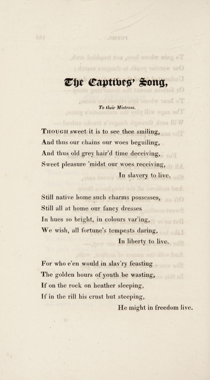 To their Mistress. Though sweet it is to see thee smiling, And thus our chains our woes beguiling. And thus old grey hair’d time deceiving, Sweet pleasure ’midst our woes receiving, In slavery to live. Still native home such charms possesses, Still all at home our fancy dresses tn hues so bright, in colours var’ing. We wish, all fortune’s tempests daring. In liberty to live. For who e’en would in slay’ry feasting The golden hours of youth be wasting. If on the rock on heather sleeping. If in the rill his crust but steeping. He might in freedom live.