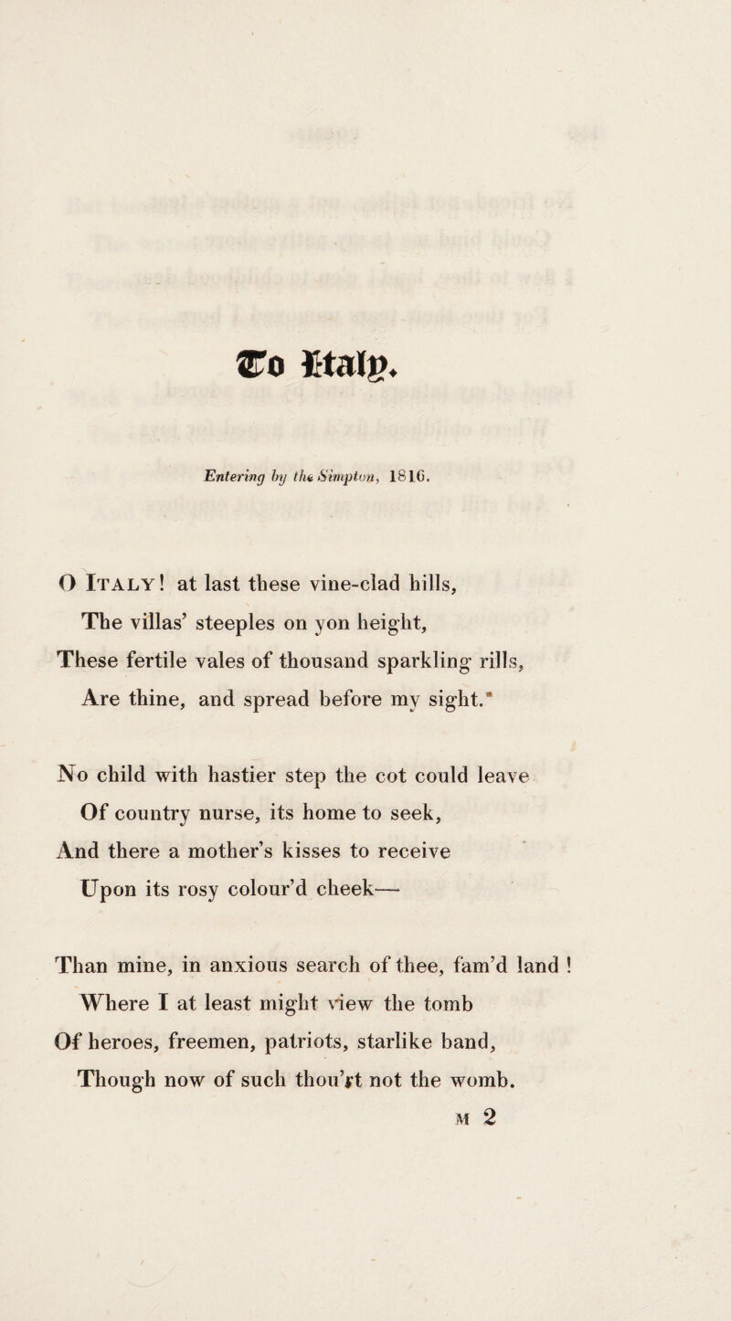 Entering hy the Simpton, 1816. O Italy ! at last these vine-clad hills. The villas’ steeples on yon height, These fertile vales of thousand sparkling rills, Are thine, and spread before my sight.* No child with hastier step the cot could leave Of country nurse, its home to seek, And there a mother’s kisses to receive Upon its rosy colour’d cheek— Than mine, in anxious search of thee, fam’d land Where I at least might view the tomb Of heroes, freemen, patriots, starlike band. Though now of such thou’jrt not the womb.