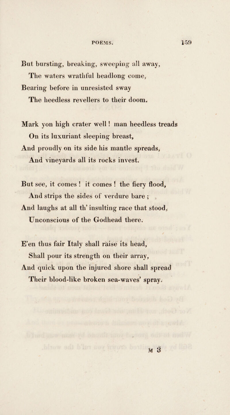 But bursting, breaking, sweeping all away. The waters wrathful headlong come. Bearing before in unresisted sway The heedless revellers to their doom. Mark yon high crater well! man heedless treads On its luxuriant sleeping breast, And proudly on its side his mantle spreads, And vineyards all its rocks invest. But see, it comes ! it comes ! the fiery flood. And strips the sides of verdure bare ; And laughs at all th’ insulting race that stood, Unconscious of the Godhead there. E’en thus fair Italy shall raise its head. Shall pour its strength on their array. And quick upon the injured shore shall spread Their blood-like broken sea-waves’ spray.
